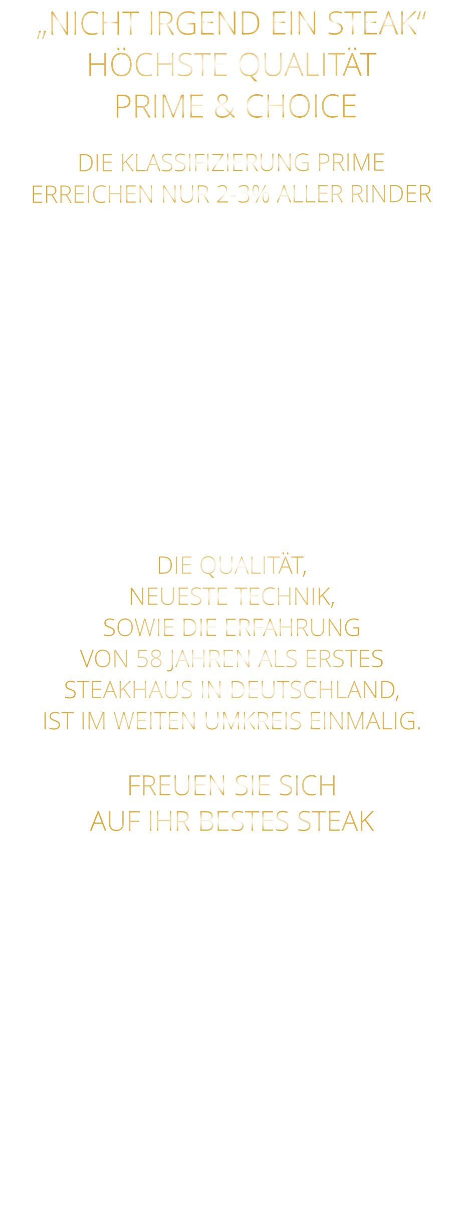DIE KLASSIFIZIERUNG PRIME ERREICHEN NUR 2-3% ALLER RINDER   DIE STEAKS ZEICHNEN SICH DURCH EINE HOHE MARMORIERUNG AUS, WAS SIE BESONDERS ZART, SAFTIG UND GESCHMACKSINTENSIV MACHT.   DIE RINDER WERDEN ARTGERECHT  AUF RIESIGEN WEIDEN GEHALTEN UND FREI VON HORMONEN UND MEDIKAMENTEN AUFGEZOGEN „NICHT IRGEND EIN STEAK“HÖCHSTE QUALITÄT  PRIME & CHOICE  DIE QUALITÄT, NEUESTE TECHNIK, SOWIE DIE ERFAHRUNG VON 58 JAHREN ALS ERSTES STEAKHAUS IN DEUTSCHLAND,  IST IM WEITEN UMKREIS EINMALIG.  FREUEN SIE SICH AUF IHR BESTES STEAK