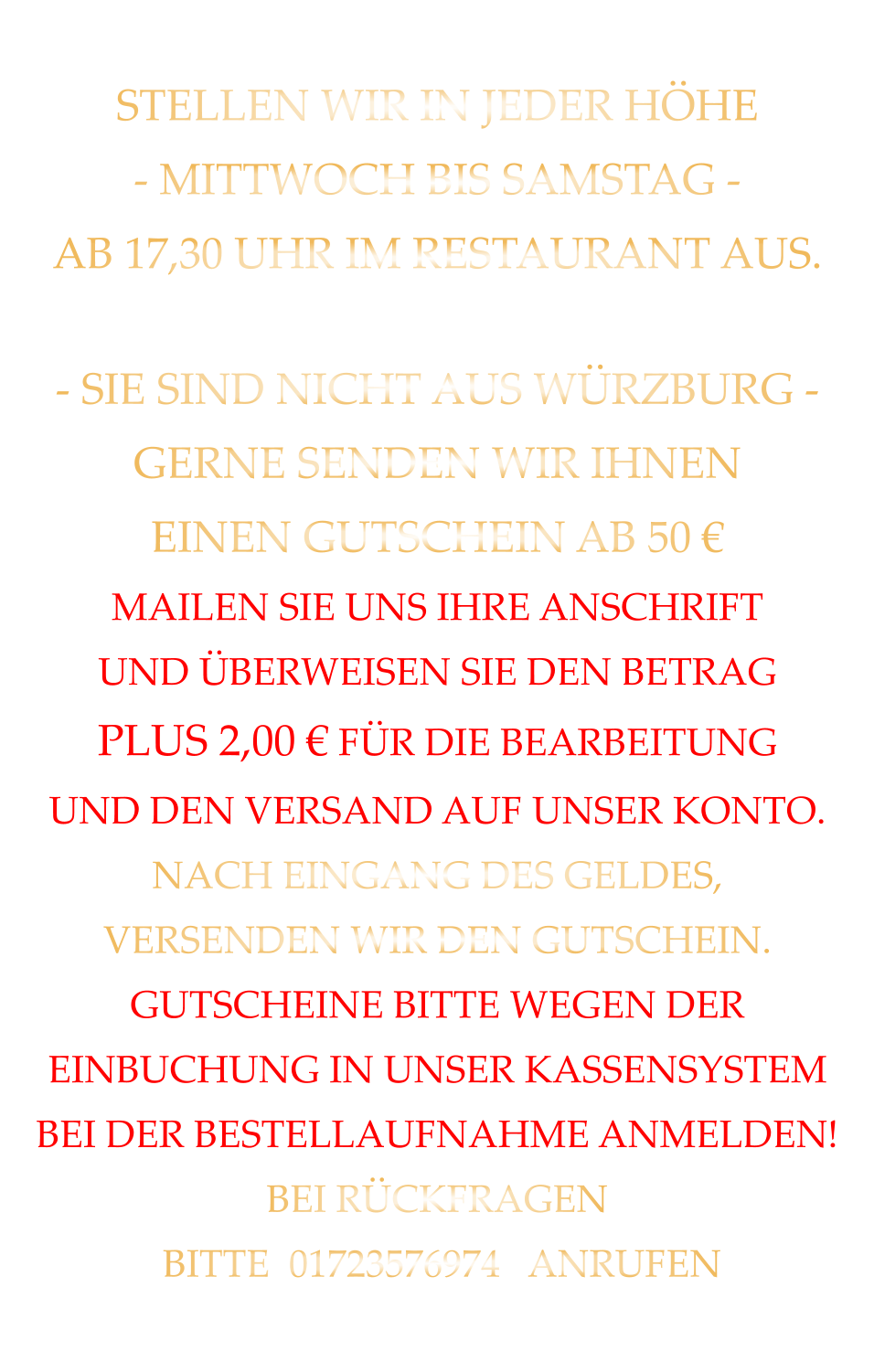 STELLEN WIR IN JEDER HÖHE - MITTWOCH BIS SAMSTAG - AB 17,30 UHR IM RESTAURANT AUS.   - SIE SIND NICHT AUS WÜRZBURG - GERNE SENDEN WIR IHNEN EINEN GUTSCHEIN AB 50 € MAILEN SIE UNS IHRE ANSCHRIFT UND ÜBERWEISEN SIE DEN BETRAG PLUS 2,00 € FÜR DIE BEARBEITUNG UND DEN VERSAND AUF UNSER KONTO. NACH EINGANG DES GELDES, VERSENDEN WIR DEN GUTSCHEIN. GUTSCHEINE BITTE WEGEN DER EINBUCHUNG IN UNSER KASSENSYSTEM BEI DER BESTELLAUFNAHME ANMELDEN! BEI RÜCKFRAGEN  BITTE  01723576974   ANRUFEN