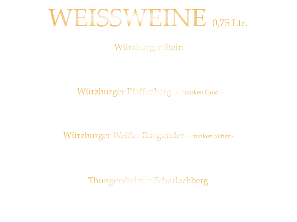 WEISSWEINE  0,75 Ltr. Würzburger Stein SILVANER WG. REISS  QbA  -  trocken  42,80  Würzburger Pfaffenberg  - Franken Gold - GRAUER BURGUNDER WG. BÜRGERSPITAL  VDP. ERSTE LAGE  -  trocken  39,80 Würzburger Weißer Burgunder - Franken Silber - WEIßER BURGUNDER WG. BÜRGERSPITAL  VDP. ORTSWEIN  -  trocken  34,80 Thüngersheimer Scharlachberg RIESLING WG. REISS  QbA -  trocken 32,80