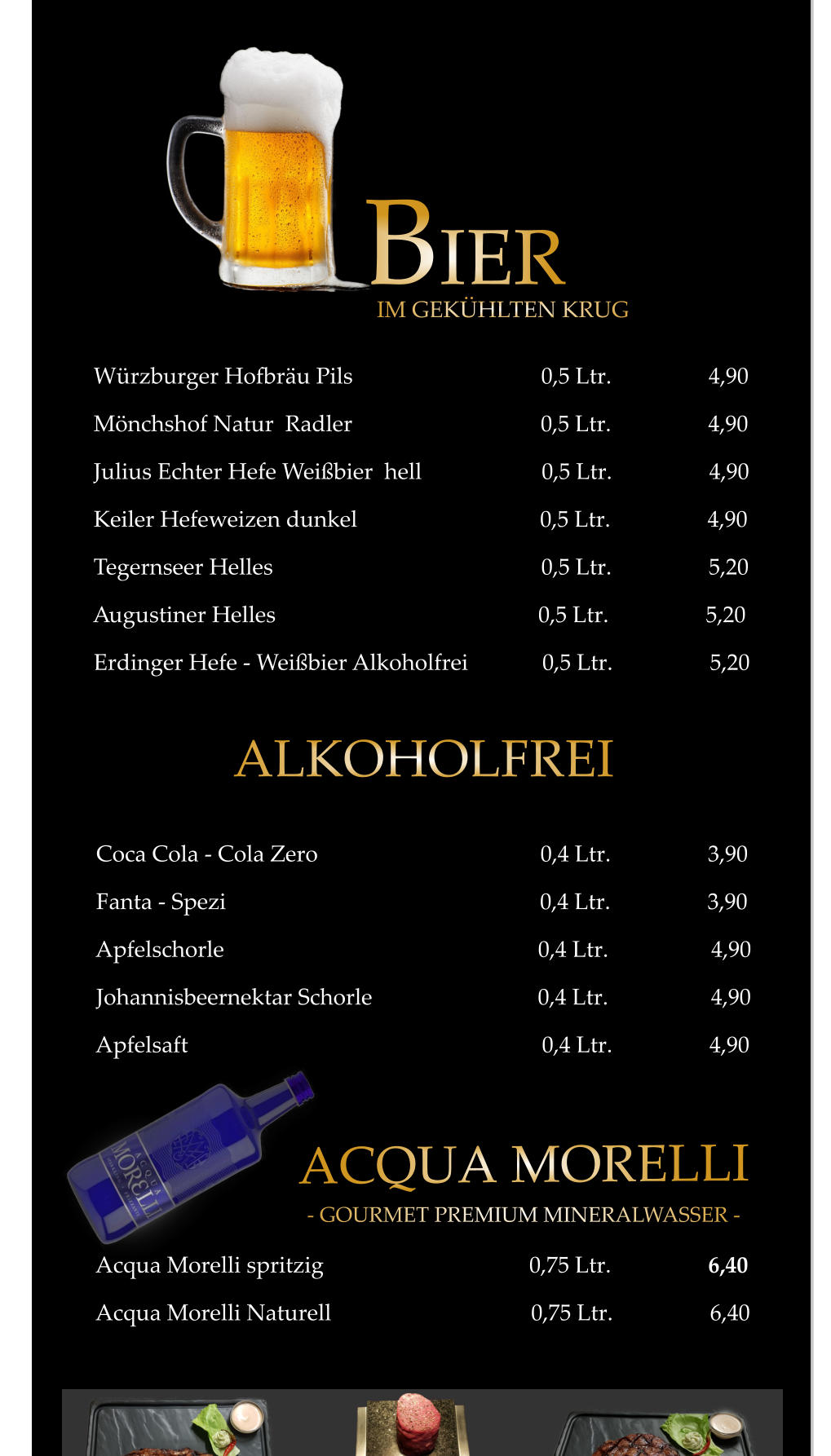 ACQUA MORELLI - GOURMET PREMIUM MINERALWASSER - ALKOHOLFREI           Coca Cola - Cola Zero                                       0,4 Ltr.                 3,90           Fanta - Spezi                                                       0,4 Ltr.                 3,90           Apfelschorle                                                       0,4 Ltr.                  4,90           Johannisbeernektar Schorle                             0,4 Ltr.                  4,90           Apfelsaft                                                              0,4 Ltr.                 4,90           Acqua Morelli spritzig                                    0,75 Ltr.                 6,40           Acqua Morelli Naturell                                   0,75 Ltr.                 6,40                 Würzburger Hofbräu Pils                                 0,5 Ltr.                 4,90         Mönchshof Natur  Radler                                 0,5 Ltr.                 4,90         Julius Echter Hefe Weißbier  hell                     0,5 Ltr.                 4,90         Keiler Hefeweizen dunkel                                0,5 Ltr.                 4,90         Tegernseer Helles                                               0,5 Ltr.                 5,20         Augustiner Helles                                              0,5 Ltr.                 5,20         Erdinger Hefe - Weißbier Alkoholfrei             0,5 Ltr.                 5,20           BIER IM GEKÜHLTEN KRUG