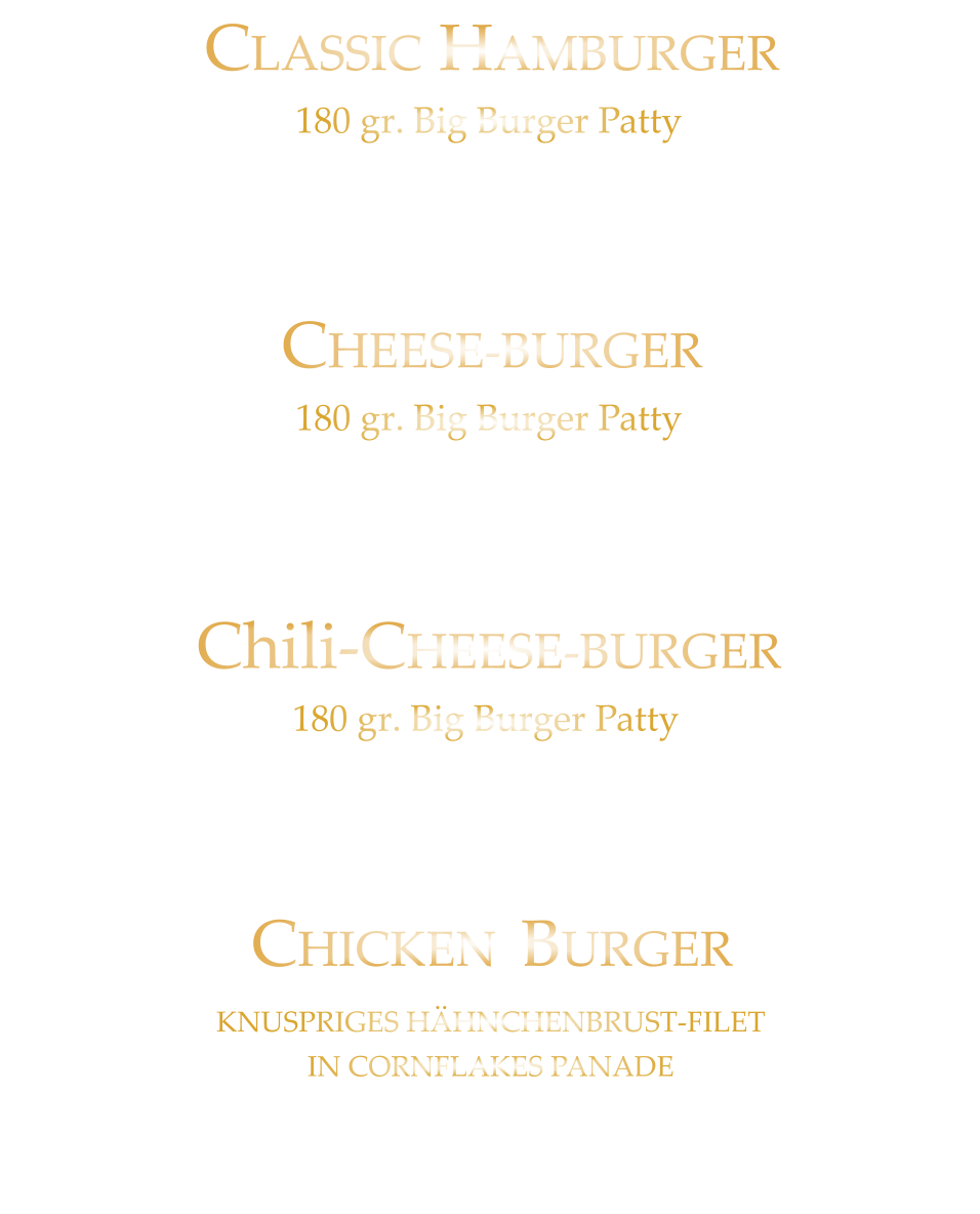 CHICKEN BURGER            KNUSPRIGES HÄHNCHENBRUST-FILET IN CORNFLAKES PANADE Tomate - Eisberg Burgersauce - Mayo - Ketchup u. Crunchy Fries 18,80 CLASSIC HAMBURGER            180 gr. Big Burger Patty Tomate - Eisberg  Burgersauce - Mayo - Ketchup u. Crunchy Fries  17,80 CHEESE-BURGER            180 gr. Big Burger Patty Burgersauce - Tomate - Eisberg - Cheddar-Cheese Mayo - Ketchup u. Crunchy Fries 18,80 Chili-CHEESE-BURGER            180 gr. Big Burger Patty Burgersauce - Tomate - Eisberg - Cheddar-Cheese  Jalapenos - Mayo - Ketchup u. Crunchy Fries 19,80