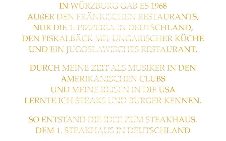 IN WÜRZBURG GAB ES 1968 AUßER DEN FRÄNKISCHEN RESTAURANTS, NUR DIE 1. PIZZERIA IN DEUTSCHLAND, DEN FISKALBÄCK MIT UNGARISCHER KÜCHE UND EIN JUGOSLAWISCHES RESTAURANT. DURCH MEINE ZEIT ALS MUSIKER IN DEN  AMERIKANISCHEN CLUBS UND MEINE REISEN IN DIE USA LERNTE ICH STEAKS UND BURGER KENNEN. SO ENTSTAND DIE IDEE ZUM STEAKHAUS. DEM 1. STEAKHAUS IN DEUTSCHLAND