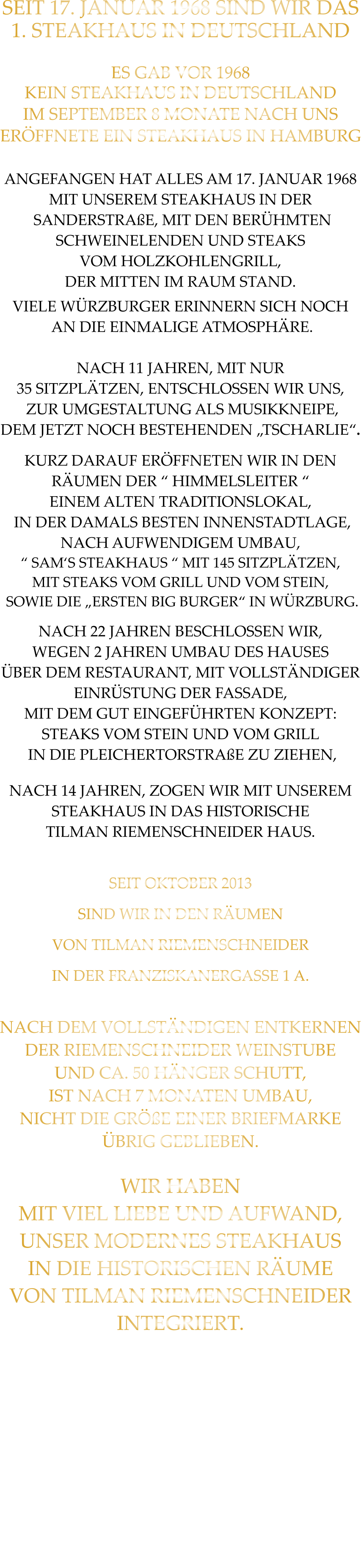SEIT 17. JANUAR 1968 SIND WIR DAS 1. STEAKHAUS IN DEUTSCHLAND  ES GAB VOR 1968 KEIN STEAKHAUS IN DEUTSCHLAND IM SEPTEMBER 8 MONATE NACH UNS ERÖFFNETE EIN STEAKHAUS IN HAMBURG  ANGEFANGEN HAT ALLES AM 17. JANUAR 1968 MIT UNSEREM STEAKHAUS IN DER  SANDERSTRAßE, MIT DEN BERÜHMTEN SCHWEINELENDEN UND STEAKS VOM HOLZKOHLENGRILL, DER MITTEN IM RAUM STAND. VIELE WÜRZBURGER ERINNERN SICH NOCH  AN DIE EINMALIGE ATMOSPHÄRE.  NACH 11 JAHREN, MIT NUR 35 SITZPLÄTZEN, ENTSCHLOSSEN WIR UNS,  ZUR UMGESTALTUNG ALS MUSIKKNEIPE, DEM JETZT NOCH BESTEHENDEN „TSCHARLIE“. KURZ DARAUF ERÖFFNETEN WIR IN DEN RÄUMEN DER “ HIMMELSLEITER “ EINEM ALTEN TRADITIONSLOKAL,  IN DER DAMALS BESTEN INNENSTADTLAGE, NACH AUFWENDIGEM UMBAU, “ SAM‘S STEAKHAUS “ MIT 145 SITZPLÄTZEN, MIT STEAKS VOM GRILL UND VOM STEIN,  SOWIE DIE „ERSTEN BIG BURGER“ IN WÜRZBURG. NACH 22 JAHREN BESCHLOSSEN WIR, WEGEN 2 JAHREN UMBAU DES HAUSES ÜBER DEM RESTAURANT, MIT VOLLSTÄNDIGER EINRÜSTUNG DER FASSADE,  MIT DEM GUT EINGEFÜHRTEN KONZEPT: STEAKS VOM STEIN UND VOM GRILL  IN DIE PLEICHERTORSTRAßE ZU ZIEHEN, NACH 14 JAHREN, ZOGEN WIR MIT UNSEREM STEAKHAUS IN DAS HISTORISCHE TILMAN RIEMENSCHNEIDER HAUS.  SEIT OKTOBER 2013 SIND WIR IN DEN RÄUMEN VON TILMAN RIEMENSCHNEIDER IN DER FRANZISKANERGASSE 1 A.  NACH DEM VOLLSTÄNDIGEN ENTKERNEN DER RIEMENSCHNEIDER WEINSTUBE UND CA. 50 HÄNGER SCHUTT, IST NACH 7 MONATEN UMBAU, NICHT DIE GRÖßE EINER BRIEFMARKE ÜBRIG GEBLIEBEN.  WIR HABEN MIT VIEL LIEBE UND AUFWAND, UNSER MODERNES STEAKHAUS  IN DIE HISTORISCHEN RÄUME VON TILMAN RIEMENSCHNEIDER INTEGRIERT.