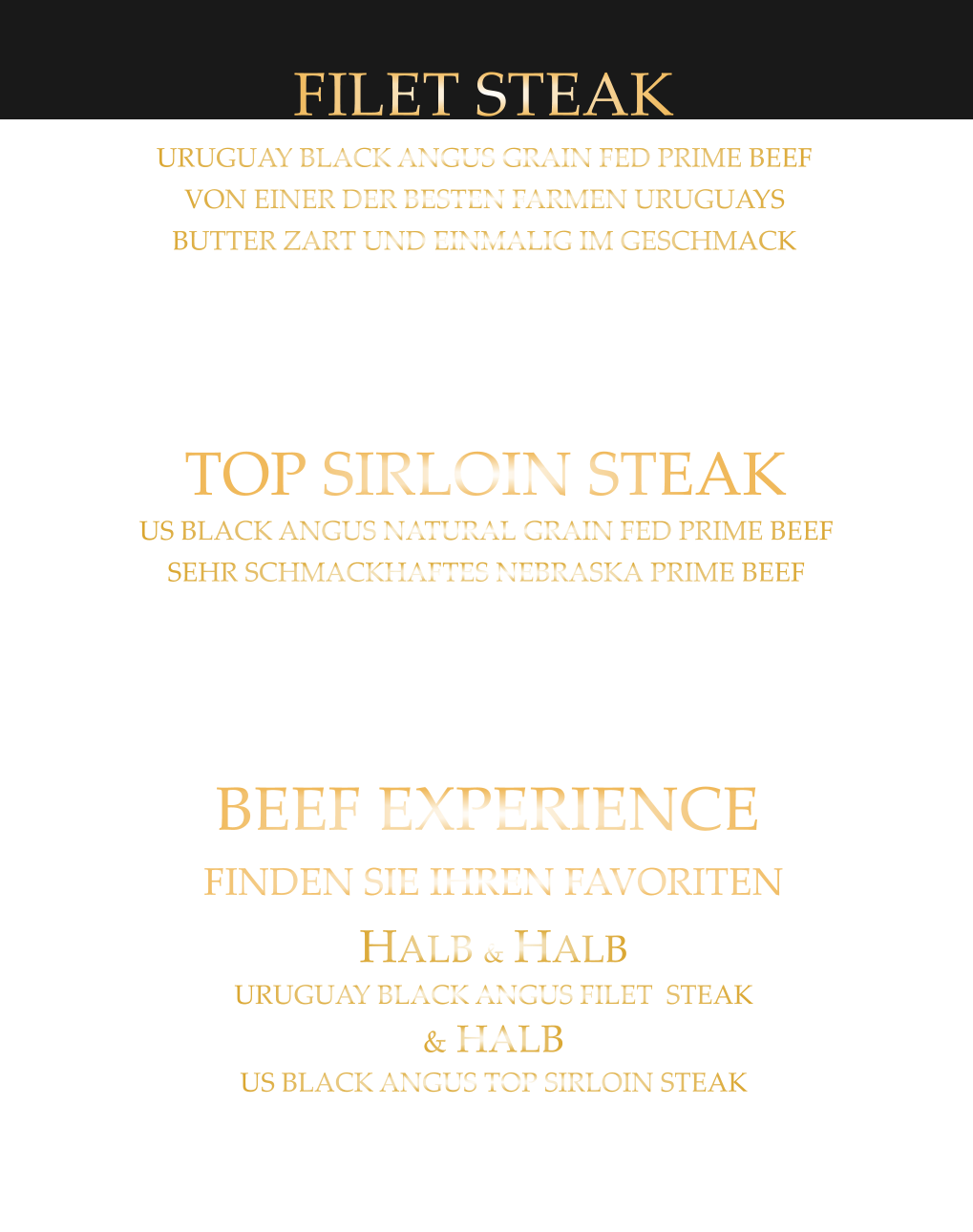 220 gr. 32,90     300 gr. 44,80      500 gr. 65,80 TOP SIRLOIN STEAK US BLACK ANGUS NATURAL GRAIN FED PRIME BEEF SEHR SCHMACKHAFTES NEBRASKA PRIME BEEF mit Kräuterbutter und Tilmans Barbecue Steaksauce 300 gr. 45,90     500 gr. 66,80 BEEF EXPERIENCE FINDEN SIE IHREN FAVORITEN HALB & HALB URUGUAY BLACK ANGUS FILET  STEAK & HALB US BLACK ANGUS TOP SIRLOIN STEAK mit Kräuterbutter und Tilmans Barbecue Steaksauce 220 gr. 34,80     300 gr. 47,80     500 gr. 68,80 FILET STEAK URUGUAY BLACK ANGUS GRAIN FED PRIME BEEF VON EINER DER BESTEN FARMEN URUGUAYS BUTTER ZART UND EINMALIG IM GESCHMACK mit Kräuterbutter und Tilmans Barbecue Steaksauce