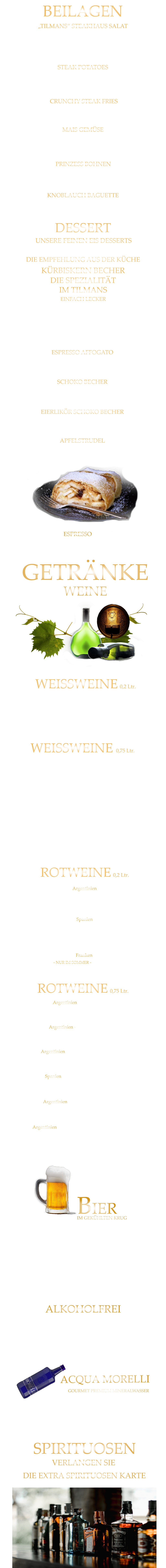 extra knusprige Pommes 5,80 „TILMANS“ STEAKHAUS SALAT zerdrückte Ofenkartoffel mit Sauerrahm 5,80 MAIS GEMÜSE in Butter gebraten 6,40 feine grüne Bohnen in Mandelbutter gebraten 6,40 Eisberg Salat, Karotten, Gurken, Cocktailtomaten und geröstete Sonnenblumenkerne 9,80 STEAK POTATOES CRUNCHY STEAK FRIES BEILAGEN KNOBLAUCH BAGUETTE 5,80 PRINZESS BOHNEN APFELSTRUDEL Apfelstrudel mit Bourbon Vanilleeiscreme u. Sahne 9,60  EIERLIKÖR SCHOKO BECHER Bourbon-Vanilleeiscreme mit Eierlikör, Schokosauce u. Sahne 9,80  SCHOKO BECHER Bourbon-Vanilleeiscreme mit Schokosauce u. Sahne 8,80  UNSERE FEINEN EIS DESSERTS ESPRESSO AFFOGATO 1 große Kugel Bourbon-Vanilleeiscreme mit Espresso 6,40  KÜRBISKERN BECHER DIE SPEZIALITÄT IM TILMANS EINFACH LECKER Bourbon-Vanilleeiscreme mit edlem steierischen Kürbis Kernöl, karamellisierten Kürbiskernen und kleine Sahnehaube mit 2 Kugeln    9,80        kleine Portion    6,80  DESSERT DIE EMPFEHLUNG AUS DER KÜCHE ESPRESSO  2,90 WEINE GETRÄNKE             GOURMET PREMIUM MINERALWASSER ACQUA MORELLI BIER ALKOHOLFREI VERLANGEN SIE                         Coca Cola - Cola Zero                                       0,4 Ltr.                 4,90           Fanta - Spezi                                                       0,4 Ltr.                 4,90           Apfelschorle                                                       0,4 Ltr.                  4,90           Johannisbeernektar Schorle                             0,4 Ltr.                  4,90           Apfelsaft                                                              0,3 Ltr.                 4,90           Acqua Morelli spritzig                                    0,75 Ltr.                 6,90           Acqua Morelli Naturell                                   0,75 Ltr.                 6,90                 Würzburger Hofbräu Pils                                 0,5 Ltr.                 5,10         Mönchshof Natur  Radler                                 0,5 Ltr.                 5,10         Julius Echter Hefe Weißbier  hell                     0,5 Ltr.                 5,10         Mönchshof Kellerbier                                        0,5 Ltr.                 5,10         Tegernseer Helles                                               0,5 Ltr.                 5,30         Augustiner Helles                                              0,5 Ltr.                 5,30         Erdinger Hefe - Weißbier Alkoholfrei             0,5 Ltr.                 5,30           IM GEKÜHLTEN KRUG DIE EXTRA SPIRITUOSEN KARTE               SPIRITUOSEN               ROTWEINE 0,75 Ltr. Argentinien - Finca Las Moras LOS INTOCABLES BLACK MALBEC  -  trocken 42,80 Spanien - El Viejo Castillo de Monlero TEMPRANILLO  -  halbtrocken 36,80 Argentinien - Fina Cobos „Felino“ CABERNET SAUVINGNON  -  trocken 45,80 Argentinien - Finca Las Moras Paz Malbec MALBEC  -   trocken 41,80 Argentinien - Finca Las Moras Dada Incrediblends  - SPECIAL EDITION -  MALBEC /CABERNET  -  trocken 39,80 Argentinien - Finca Las Moras Barrel Select  MALBEC  -  trocken 34,80 Spanien TEMPRANILLO GARNACHA LA GRANJA 360°  -  trocken 7,60 Argentinien Finca Las Moras DADA No. 1 MALBEC BONARDA  -  halbtrocken 7,60 ROTWEINE 0,2 Ltr. WEISSWEINE  0,75 Ltr. Würzburger Stein SILVANER WG. REISS  QbA  ERSTE LAGE  -  trocken  42,80  Würzburger Pfaffenberg  - Franken Gold - GRAUER BURGUNDER WG. BÜRGERSPITAL  VDP. ERSTE LAGE  -  trocken  39,80 Würzburger Weißer Burgunder - Franken Silber - WEIßER BURGUNDER WG. BÜRGERSPITAL  VDP. ORTSWEIN  -  trocken  34,80 WEISSWEINE 0,2 Ltr. MÜLLER-THURGAU QbA  -  halbtrocken  - WG Reiss 6,40 Wirsching - der Franke SILVANER  QbA  -  trocken  - WG Wirsching 6,90 RIESLING QbA  -  trocken  - WG Reiss 34,80 Franken ROTLING  - NUR IM SOMMER - QbA  -  halbtrocken  - WG Reiss 6,90