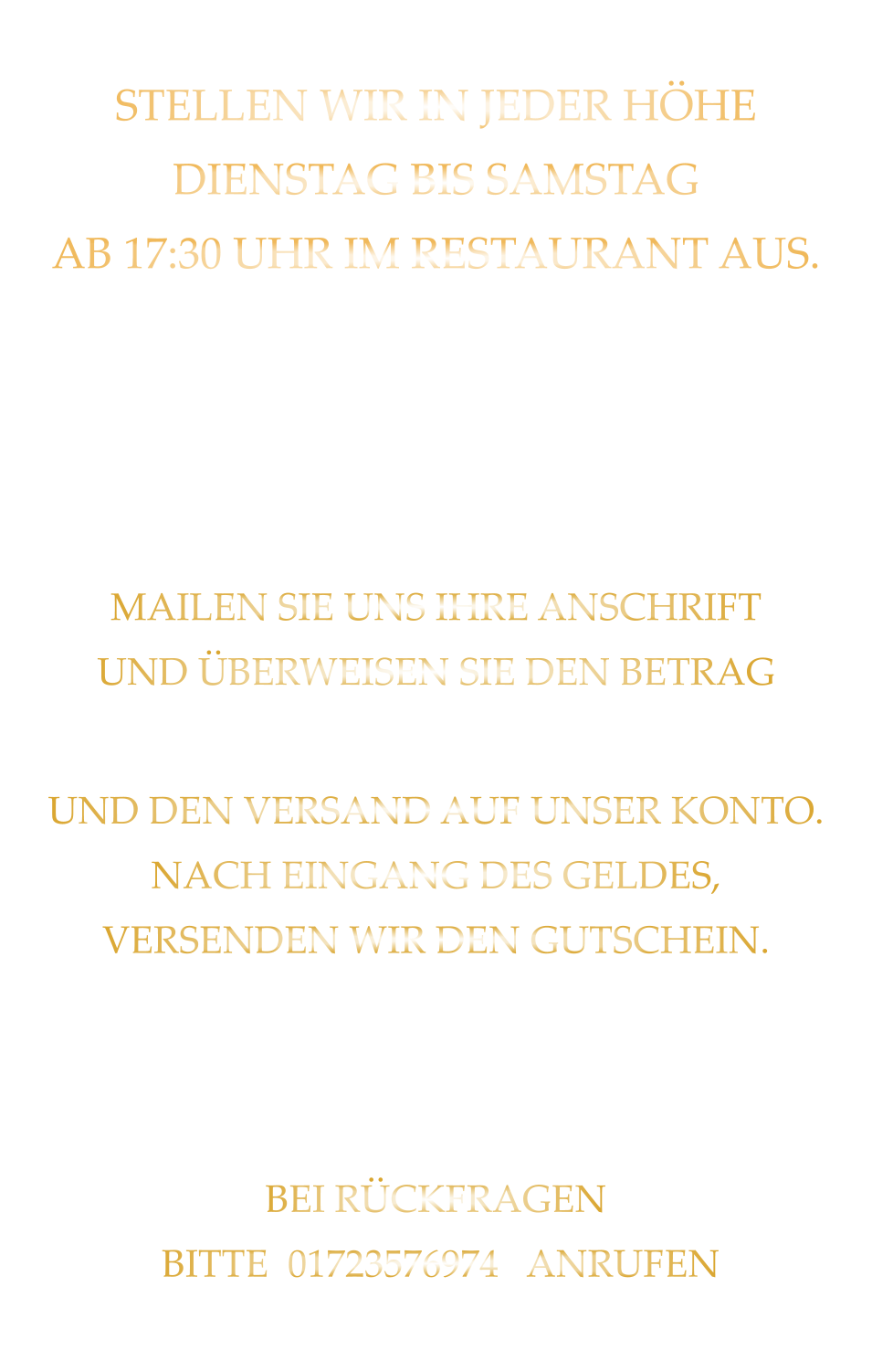 STELLEN WIR IN JEDER HÖHE DIENSTAG BIS SAMSTAG AB 17:30 UHR IM RESTAURANT AUS.   SIE SIND NICHT AUS WÜRZBURG GERNE SENDEN WIR IHNEN EINEN GUTSCHEIN AB 50 € MAILEN SIE UNS IHRE ANSCHRIFT UND ÜBERWEISEN SIE DEN BETRAG PLUS 2,00 € FÜR DIE BEARBEITUNG UND DEN VERSAND AUF UNSER KONTO. NACH EINGANG DES GELDES, VERSENDEN WIR DEN GUTSCHEIN. GUTSCHEINE BITTE WEGEN DER EINBUCHUNG IN UNSER KASSENSYSTEM BEI DER BESTELLAUFNAHME ANMELDEN! BEI RÜCKFRAGEN  BITTE  01723576974   ANRUFEN