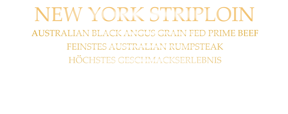 300 gr. 43,90      500 gr. 64,80      AUSTRALIAN BLACK ANGUS GRAIN FED PRIME BEEF FEINSTES AUSTRALIAN RUMPSTEAK HÖCHSTES GESCHMACKSERLEBNIS mit Kräuterbutter und Tilmans Barbecue Steaksauce   NEW YORK STRIPLOIN