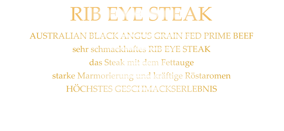 300 gr. 47,90     500 gr. 68,90 AUSTRALIAN BLACK ANGUS GRAIN FED PRIME BEEF sehr schmackhaftes RIB EYE STEAK das Steak mit dem Fettauge starke Marmorierung und kräftige Röstaromen HÖCHSTES GESCHMACKSERLEBNIS mit Kräuterbutter und Tilmans Barbecue Steaksauce   RIB EYE STEAK