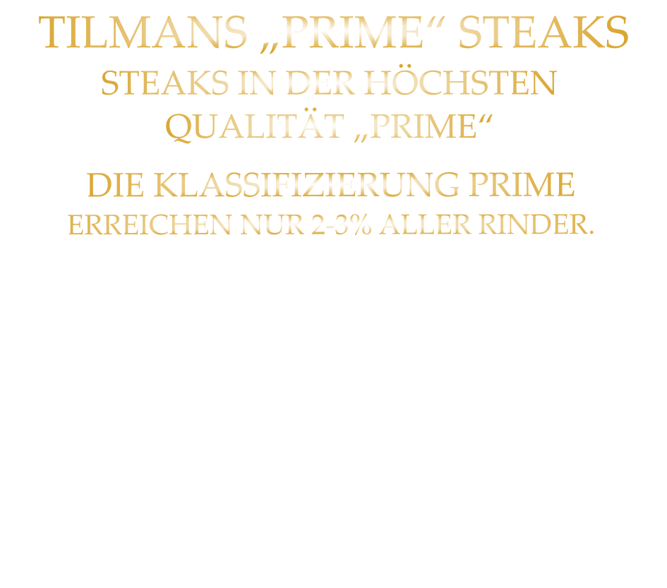 DIE KLASSIFIZIERUNG PRIME ERREICHEN NUR 2-3% ALLER RINDER. DIE RINDER WERDEN ARTGERECHT  AUF RIESIGEN WEIDEN GEHALTEN  UND ERHALTEN EINE ZUFÜTTERUNG MIT MAIS, ODER GETREIDE. SIE WERDEN FREI VON HORMONEN UND MEDIKAMENTEN AUFGEZOGEN. STEAKS IN DER HÖCHSTEN QUALITÄT „PRIME“ TILMANS „PRIME“ STEAKS