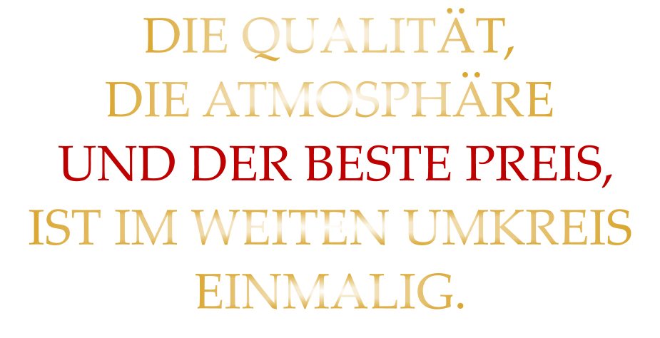 DIE QUALITÄT, DIE ATMOSPHÄRE  UND DER BESTE PREIS, IST IM WEITEN UMKREIS EINMALIG.