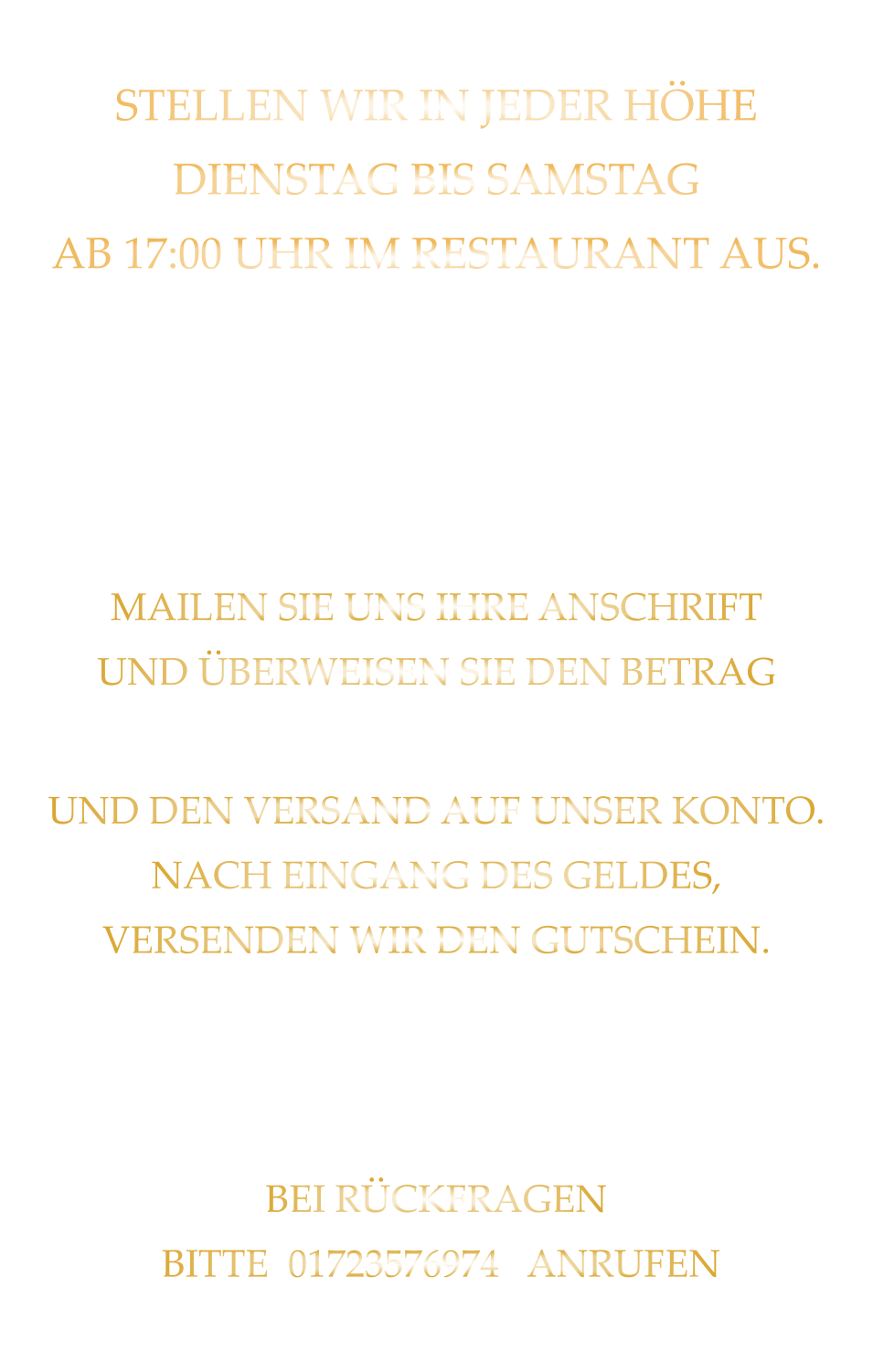 STELLEN WIR IN JEDER HÖHE DIENSTAG BIS SAMSTAG AB 17:00 UHR IM RESTAURANT AUS.   SIE SIND NICHT AUS WÜRZBURG GERNE SENDEN WIR IHNEN EINEN GUTSCHEIN AB 50 € MAILEN SIE UNS IHRE ANSCHRIFT UND ÜBERWEISEN SIE DEN BETRAG PLUS 2,00 € FÜR DIE BEARBEITUNG UND DEN VERSAND AUF UNSER KONTO. NACH EINGANG DES GELDES, VERSENDEN WIR DEN GUTSCHEIN. GUTSCHEINE BITTE WEGEN DER EINBUCHUNG IN UNSER KASSENSYSTEM BEI DER BESTELLAUFNAHME ANMELDEN! BEI RÜCKFRAGEN  BITTE  01723576974   ANRUFEN