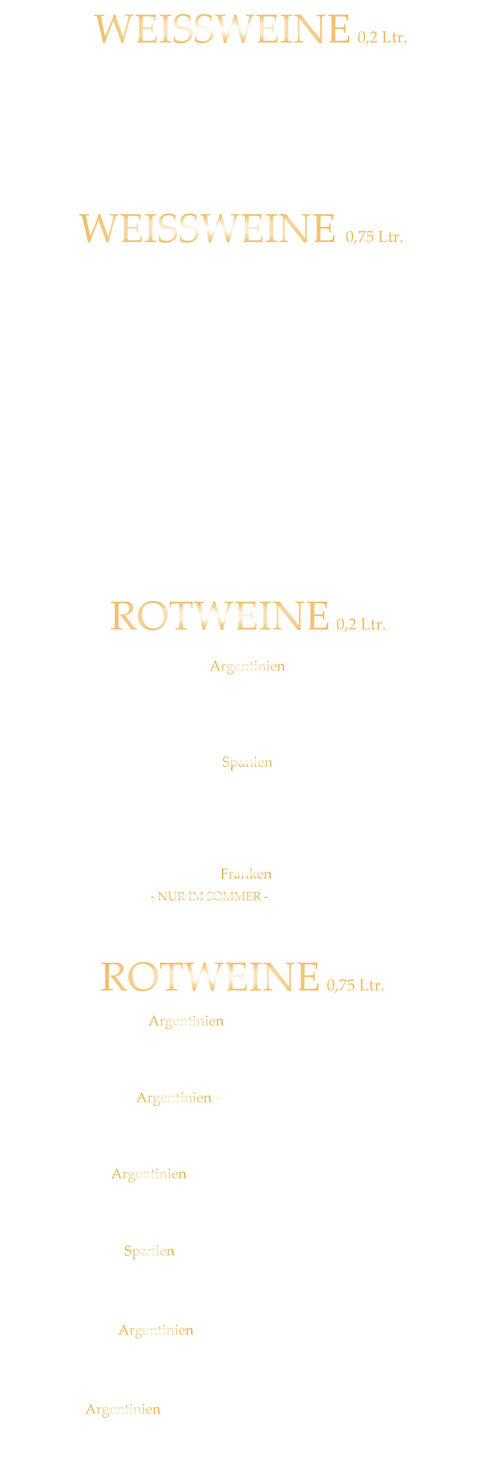 ROTWEINE 0,75 Ltr. Argentinien - Finca Las Moras LOS INTOCABLES BLACK MALBEC  -  trocken 42,80 Spanien - El Viejo Castillo de Monlero TEMPRANILLO  -  halbtrocken 36,80 Argentinien - Fina Cobos „Felino“ CABERNET SAUVINGNON  -  trocken 45,80 Argentinien - Finca Las Moras Paz Malbec MALBEC  -   trocken 41,80 Argentinien - Finca Las Moras Dada Incrediblends  - SPECIAL EDITION -  MALBEC /CABERNET  -  trocken 39,80 Argentinien - Finca Las Moras Barrel Select  MALBEC  -  trocken 34,80 Spanien TEMPRANILLO GARNACHA LA GRANJA 360°  -  trocken 7,90 Argentinien Finca Las Moras DADA No. 1 MALBEC BONARDA  -  halbtrocken 7,90 ROTWEINE 0,2 Ltr. WEISSWEINE  0,75 Ltr. Würzburger Stein SILVANER WG. REISS  QbA  ERSTE LAGE  -  trocken  42,80  Würzburger Pfaffenberg  - Franken Gold - GRAUER BURGUNDER WG. BÜRGERSPITAL  VDP. ERSTE LAGE  -  trocken  39,80 Würzburger Weißer Burgunder - Franken Silber - WEIßER BURGUNDER WG. BÜRGERSPITAL  VDP. ORTSWEIN  -  trocken  34,80 WEISSWEINE 0,2 Ltr. MÜLLER-THURGAU QbA  -  halbtrocken  - WG Reiss 7,40 Wirsching - der Franke SILVANER  QbA  -  trocken  - WG Wirsching 7,90 RIESLING QbA  -  trocken  - WG Reiss 34,80 Franken ROTLING  - NUR IM SOMMER - QbA  -  halbtrocken  - WG Reiss 7,90