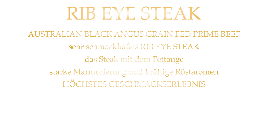 300 gr. 49,90     500 gr. 71,90 AUSTRALIAN BLACK ANGUS GRAIN FED PRIME BEEF sehr schmackhaftes RIB EYE STEAK das Steak mit dem Fettauge starke Marmorierung und kräftige Röstaromen HÖCHSTES GESCHMACKSERLEBNIS mit Kräuterbutter und Tilmans Barbecue Steaksauce   RIB EYE STEAK