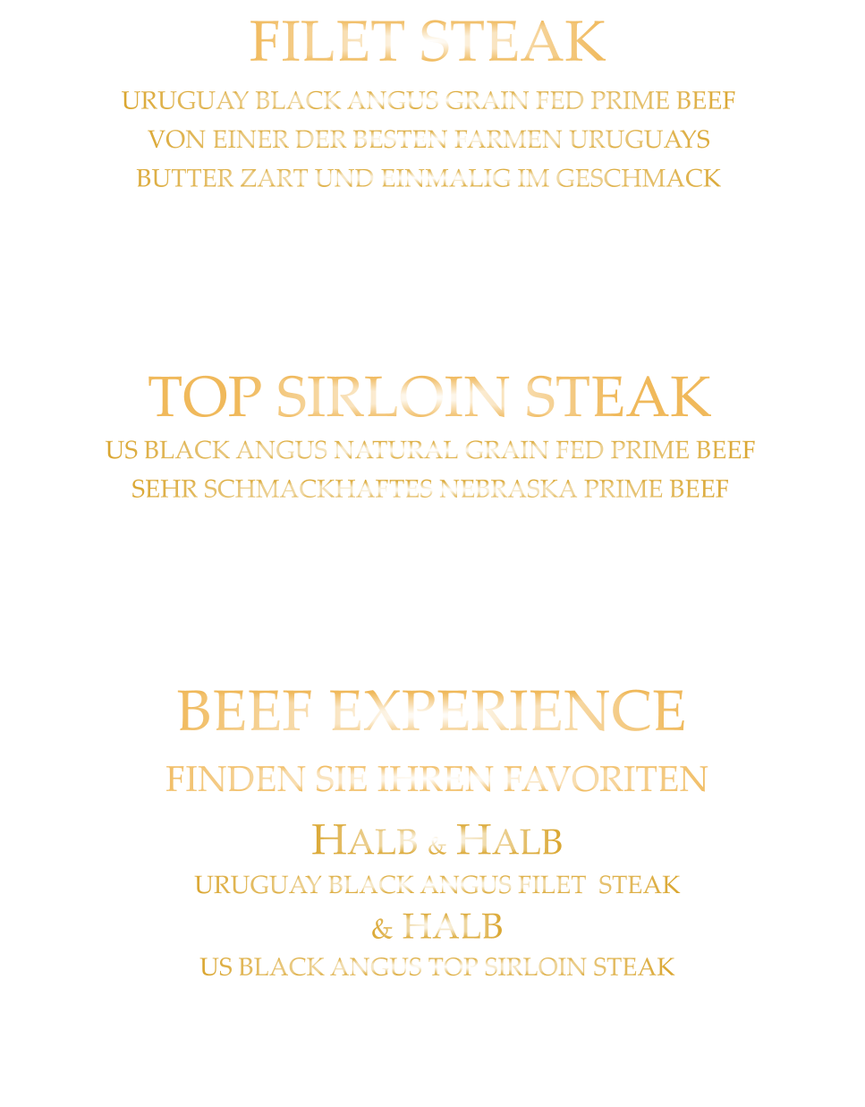 220 gr. 36,80     300 gr. 49,80      500 gr. 71,80 TOP SIRLOIN STEAK US BLACK ANGUS NATURAL GRAIN FED PRIME BEEF SEHR SCHMACKHAFTES NEBRASKA PRIME BEEF mit Kräuterbutter und Tilmans Barbecue Steaksauce 300 gr. 49,80     500 gr. 71,80 BEEF EXPERIENCE FINDEN SIE IHREN FAVORITEN HALB & HALB URUGUAY BLACK ANGUS FILET  STEAK & HALB US BLACK ANGUS TOP SIRLOIN STEAK mit Kräuterbutter und Tilmans Barbecue Steaksauce 220 gr. 36,80     300 gr. 49,80     500 gr. 71,80 FILET STEAK URUGUAY BLACK ANGUS GRAIN FED PRIME BEEF VON EINER DER BESTEN FARMEN URUGUAYS BUTTER ZART UND EINMALIG IM GESCHMACK mit Kräuterbutter und Tilmans Barbecue Steaksauce