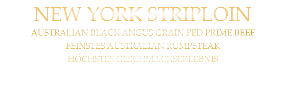 300 gr. 47,90      500 gr. 69,90      AUSTRALIAN BLACK ANGUS GRAIN FED PRIME BEEF FEINSTES AUSTRALIAN RUMPSTEAK HÖCHSTES GESCHMACKSERLEBNIS mit Kräuterbutter und Tilmans Barbecue Steaksauce   NEW YORK STRIPLOIN