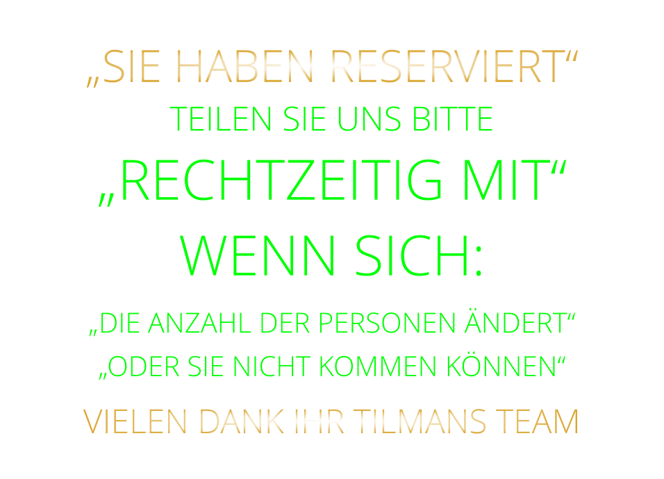 „SIE HABEN RESERVIERT“  TEILEN SIE UNS BITTE „RECHTZEITIG MIT“ WENN SICH: „DIE ANZAHL DER PERSONEN ÄNDERT“ „ODER SIE NICHT KOMMEN KÖNNEN“ VIELEN DANK IHR TILMANS TEAM
