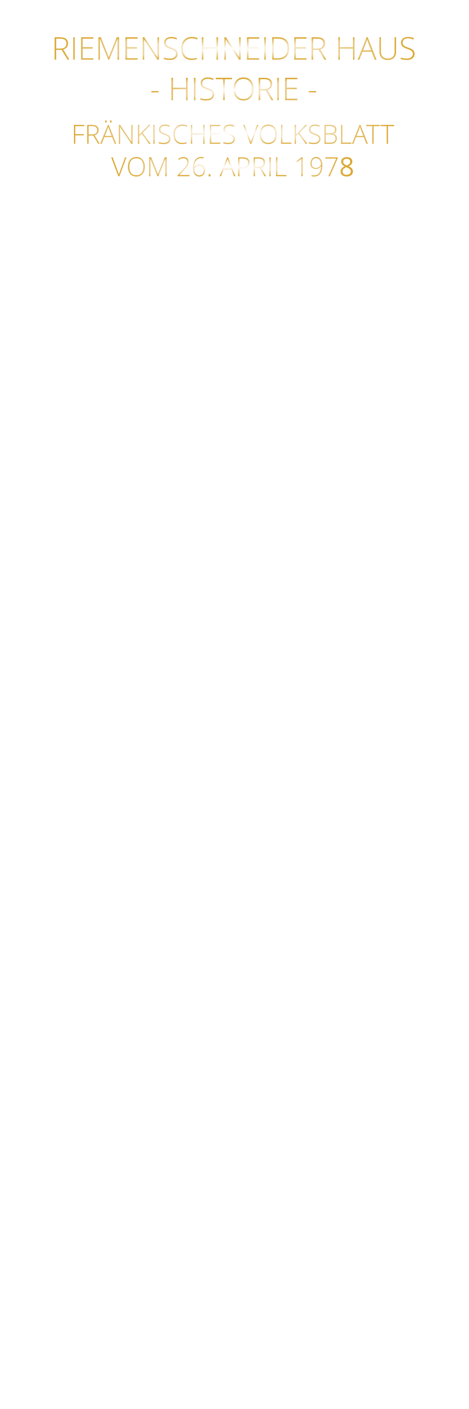 DAS RIEMENSCHNEIDER HAUS IST WÜRZBURGS ÄLTESTES HAUS NACH 31 JAHREN WIEDER AUFGEBAUT RIEMENSCHNEIDER-WOHNHAUS WÜRZBURGS ÄLTESTES BAUWERK Im Haus „Zum Wolfmannszichlein“, in das der junge Riemenschneider einheiratete, dort auch mit seinen späteren Frauen und Kindern lebte, schuf er seine großen Altäre, und seine lieblichen Madonnen. Nun tut sich einiges: Nach 31 Jahren Ruinendasein wird es wieder aufgebaut. Viele Jahrhunderte haben an diesem „Wolfmannszichlein“ herumgebaut: Barock, Reneissance, Gotik und - wie man nun bei genauer Untersuchung der Mauern weiß - selbst die frühe Romanik. Da das aufgehende Mauerwerk dieser Zeit noch beträchtlich ist, kann man mit Fug und Recht nun von Würzburgs ältestem Haus sprechen, auch wenn es wieder aufgebaut ist. Von der Renaissancezeit hat sich ein merkwürdiges mit komplizierten Tauring - gestaltetes Kellerfenstergitter erhalten. Aus der frühesten Zeit jedoch stammt eine romanische Rundbogenpforte etwa dem 10. Jahrhundert angehörend. Sie hat eine interessante Eigenheit: die Türgewände waren für Riemenschneiders oder anderer Vorfahren Weinfässer zu eng, deshalb wurden sie seitlich ausgebaucht, wodurch die alte Pforte ein etwas weinseliges Aussehen erhält. Das Wichtigste aber ist, daß der gesamte, noch vorhandene Haussockel ein nach der Gassenseite hin trapezförmig abgeschrägter Wohnturm ist (ca. 7 x 7 Meter). Wohntürme gab es im Mittelalter in vielen Städten, besonders schöne Türme dieser Art in Regensburg, Worms und Trier. Für Würzburg ist es der nun noch einzige, aus römischer Zeit.  Das Mauerwerk des in der Barockzeit zum Teil, abgebrochenen Wohnturms ist in seiner Art typisch und gleich dem des Adabero-Domes (heute Dom-Querschiff und Hochchor) um 1048. Die Steine besitzen, ebenfalls wie am Dom, in den Fugenverstrich eingekratzte Quaderformen. An einer Stelle ist noch in Rottönen bemalter Quaderputz mit Malerei vorhanden, wie sie ähnlich in der ottonischen Chorkrypta der Festungskirche und im Prinzip auch - aus der gleichen Zeit - eine prismatische  Malerei in einem romanischen Haus in der Sanderstraße vorhanden war, die an Reichenau-Oberzell erinnerte. Es wäre wirklich der Mühe wert, diese frühesten Zeugnisse Würzburger Bürger-Wohnkultur und noch dazu am Hause Riemenschneiders zu erhalten. Wer hätte das vermutet: Riemenschneider wohnte in einem romanischen Wohnturm, der sogar noch in seinem Inneren eine gefaßte, eingewölbte Quelle besitzt - unterhalb der Fässer, die wohl mit ihrem Inhalt so manches Mal Knüpfel und Schnitzmesser beflügeln mußten in Meister Tilmans an schweren Stunden nicht eben armen Leben.           FRÄNKISCHES VOLKSBLATT VOM 26. APRIL 1978 RIEMENSCHNEIDER HAUS - HISTORIE -