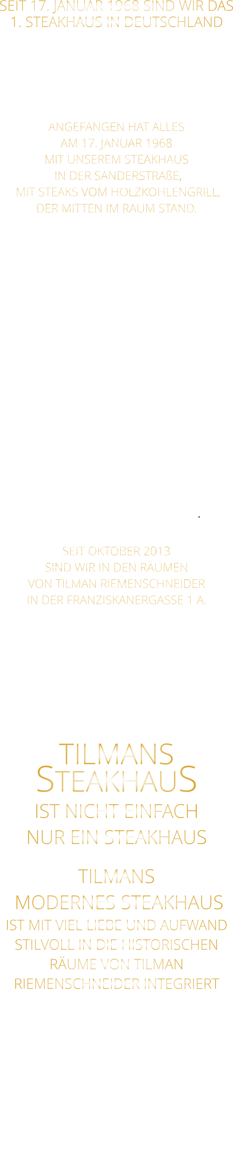 SEIT 17. JANUAR 1968 SIND WIR DAS 1. STEAKHAUS IN DEUTSCHLAND  ES GAB VOR 1968 NOCH KEIN STEAKHAUS IN DEUTSCHLAND IM SEPTEMBER 8 MONATE NACH UNS ERÖFFNETE EIN STEAKHAUS IN HAMBURG  ANGEFANGEN HAT ALLES AM 17. JANUAR 1968 MIT UNSEREM STEAKHAUS  IN DER SANDERSTRAßE,  MIT STEAKS VOM HOLZKOHLENGRILL, DER MITTEN IM RAUM STAND.  NACH 11 JAHREN,  ENTSCHLOSSEN WIR UNS,  ZUR UMGESTALTUNG ALS MUSIKKNEIPE, DEM JETZT NOCH BESTEHENDEN „TSCHARLIE“. KURZ DARAUF ERÖFFNETEN WIR IN DER KATHERINENGASSE, “ SAM‘S STEAKHAUS “ MIT 145 SITZPLÄTZEN, MIT STEAKS VOM GRILL UND VOM STEIN,  SOWIE DIE „ERSTEN BIG BURGER“ IN WÜRZBURG. NACH 22 JAHREN BESCHLOSSEN WIR, WEGEN 2 JAHREN UMBAU DES HAUSES ÜBER DEM RESTAURANT,  MIT DEM GUT EINGEFÜHRTEN KONZEPT: STEAKS VOM STEIN UND VOM GRILL  IN DIE PLEICHERTORSTRAßE ZU ZIEHEN, NACH 14 JAHREN, ZOGEN WIR MIT UNSEREM STEAKHAUS IN DAS HISTORISCHE TILMAN RIEMENSCHNEIDER HAUS.  SEIT OKTOBER 2013 SIND WIR IN DEN RÄUMEN VON TILMAN RIEMENSCHNEIDER IN DER FRANZISKANERGASSE 1 A.  NACH DEM VOLLSTÄNDIGEN ENTKERNEN DER RIEMENSCHNEIDER WEINSTUBE UND CA. 50 HÄNGER SCHUTT, IST NACH 7 MONATEN UMBAU, NICHT DIE GRÖßE EINER BRIEFMARKE ÜBRIG GEBLIEBEN.  TILMANS STEAKHAUS IST NICHT EINFACH NUR EIN STEAKHAUS TILMANS  MODERNES STEAKHAUS IST MIT VIEL LIEBE UND AUFWAND STILVOLL IN DIE HISTORISCHEN RÄUME VON TILMAN RIEMENSCHNEIDER INTEGRIERT