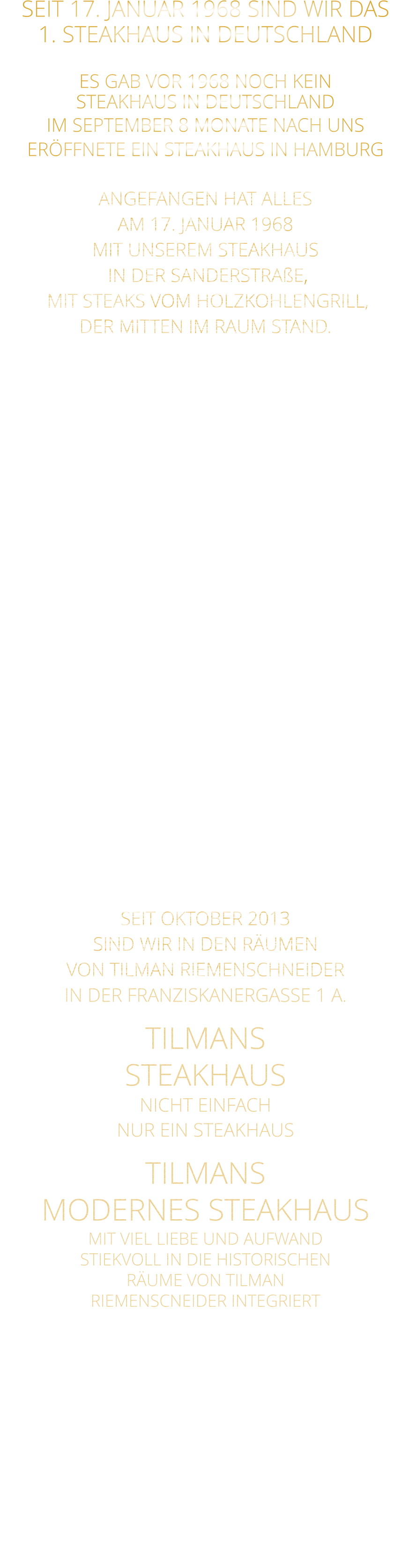 SEIT 17. JANUAR 1968 SIND WIR DAS 1. STEAKHAUS IN DEUTSCHLAND  ES GAB VOR 1968 NOCH KEIN STEAKHAUS IN DEUTSCHLAND IM SEPTEMBER 8 MONATE NACH UNS ERÖFFNETE EIN STEAKHAUS IN HAMBURG  ANGEFANGEN HAT ALLES AM 17. JANUAR 1968 MIT UNSEREM STEAKHAUS  IN DER SANDERSTRAßE,  MIT STEAKS VOM HOLZKOHLENGRILL, DER MITTEN IM RAUM STAND.  NACH 11 JAHREN,  ENTSCHLOSSEN WIR UNS,  ZUR UMGESTALTUNG ALS MUSIKKNEIPE, DEM JETZT NOCH BESTEHENDEN TSCHARLIE. KURZ DARAUF ERÖFFNETEN WIR IN DER KATHERINENGASSE UNSER SAMS STEAKHAUS MIT 145 SITZPLÄTZEN, MIT STEAKS VOM GRILL UND VOM STEIN,  SOWIE DIE ERSTEN BIG BURGER IN WÜRZBURG. NACH 22 JAHREN BESCHLOSSEN WIR, WEGEN 2 JAHREN UMBAU DES HAUSES ÜBER DEM RESTAURANT,  MIT DEM GUT EINGEFÜHRTEN KONZEPT: STEAKS VOM STEIN UND VOM GRILL  IN DIE PLEICHERTORSTRAßE ZU ZIEHEN, NACH 14 JAHREN, ZOGEN WIR MIT UNSEREM STEAKHAUS IN DAS HISTORISCHE TILMAN RIEMENSCHNEIDER HAUS.  SEIT OKTOBER 2013 SIND WIR IN DEN RÄUMEN VON TILMAN RIEMENSCHNEIDER IN DER FRANZISKANERGASSE 1 A. TILMANS STEAKHAUS NICHT EINFACH NUR EIN STEAKHAUS TILMANS  MODERNES STEAKHAUS MIT VIEL LIEBE UND AUFWAND STIEKVOLL IN DIE HISTORISCHEN RÄUME VON TILMAN RIEMENSCNEIDER INTEGRIERT