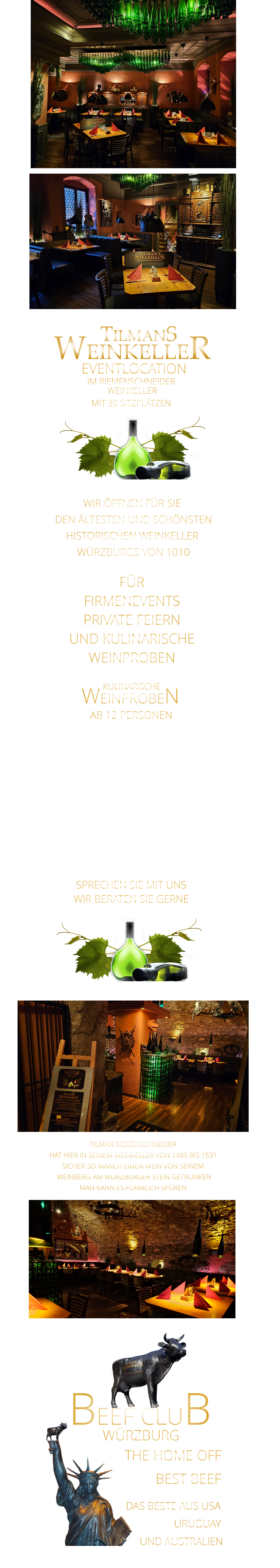 WIR ÖFFNEN FÜR SIE  DEN ÄLTESTEN UND SCHÖNSTEN  HISTORISCHEN WEINKELLER  WÜRZBURGS VON 1010 FÜR FIRMENEVENTS PRIVATE FEIERN UND KULINARISCHE WEINPROBEN               WEINPROBEN      KULINARISCHE  AB 12 PERSONEN  MIT EINEM VIER ODER FÜNF GÄNGE MENUE MIT BEGLEITENDEN WEINEN LASSEN SIE SICH VERWÖHNEN UND GENIEßEN SIE DIE EINMALIGE HISTORISCHE ATMOSPHÄRE AB 12 PERSONEN  SPRECHEN SIE MIT UNS WIR BERATEN SIE GERNE             TILMAN RIEMENSCHNEIDER HAT HIER IN SEINEM WEINKELLER VON 1485 BIS 1531 SICHER SO MANCH EINEN WEIN VON SEINEM  WEINBERG AM WÜRZBURGER STEIN GETRUNKEN MAN KANN ES FÖRMLICH SPÜREN     TILMANS WEINKELLER IM RIEMENSCHNEIDER  WEINKELLER MIT 30 SITZPLÄTZEN      EVENTLOCATION      WÜRZBURG       THE HOME OFF          DAS BESTE AUS USA                       URUGUAY          UND AUSTRALIEN BEEF CLUB BEST BEEF