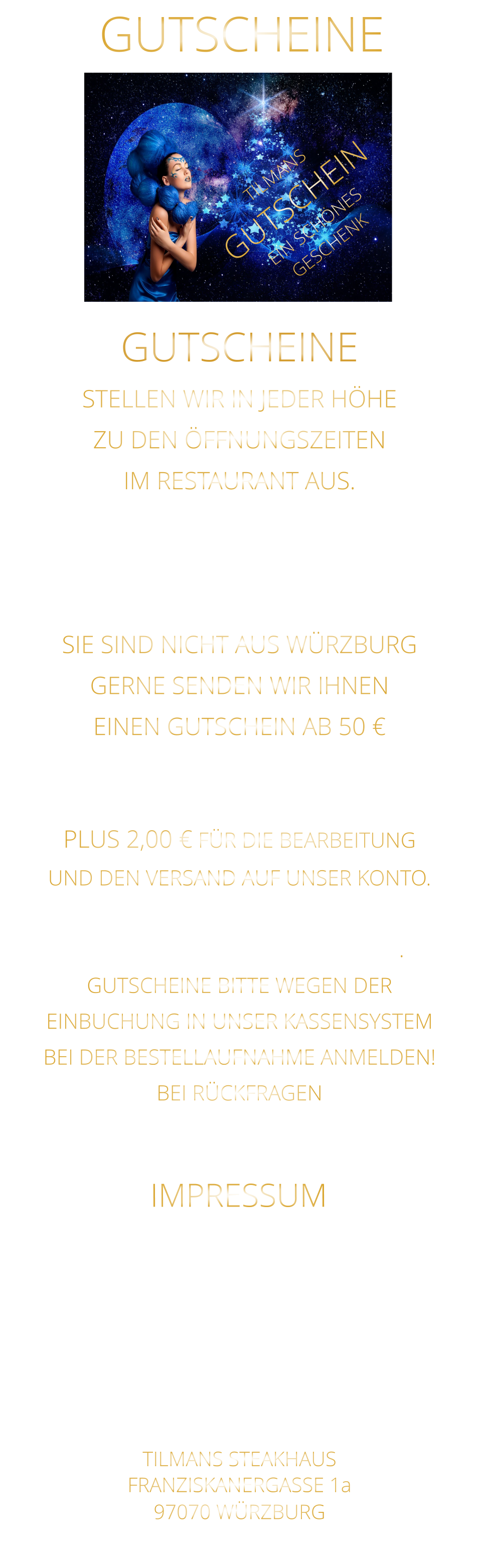 GUTSCHEINE TILMANS STEAKHAUS FRANZISKANERGASSE 1a 97070 WÜRZBURG NICHT DIE POSTANSCHRIFT !    STELLEN WIR IN JEDER HÖHE ZU DEN ÖFFNUNGSZEITEN IM RESTAURANT AUS. WEGEN EINBUCHUNG  IN UNSER KASSENSYSTEM - BITTE NUR IN BAR - SIE SIND NICHT AUS WÜRZBURG GERNE SENDEN WIR IHNEN EINEN GUTSCHEIN AB 50 € MAILEN SIE UNS IHRE ANSCHRIFT UND ÜBERWEISEN SIE DEN BETRAG PLUS 2,00 € FÜR DIE BEARBEITUNG UND DEN VERSAND AUF UNSER KONTO. NACH EINGANG DES GELDES, VERSENDEN WIR DEN GUTSCHEIN. GUTSCHEINE BITTE WEGEN DER EINBUCHUNG IN UNSER KASSENSYSTEM BEI DER BESTELLAUFNAHME ANMELDEN! BEI RÜCKFRAGEN  BITTE  01723576974   ANRUFEN GUTSCHEINE Sylvia Weigand Sparkasse-Mainfranken Würzburg BLZ: 790 500 00 Konto: 43320290 IBAN: DE19 7905 0000 0043 3202 90 Steuernummer 25728590869 IMPRESSUM TILMANS GUTSCHEIN EIN SCHÖNES GESCHENK