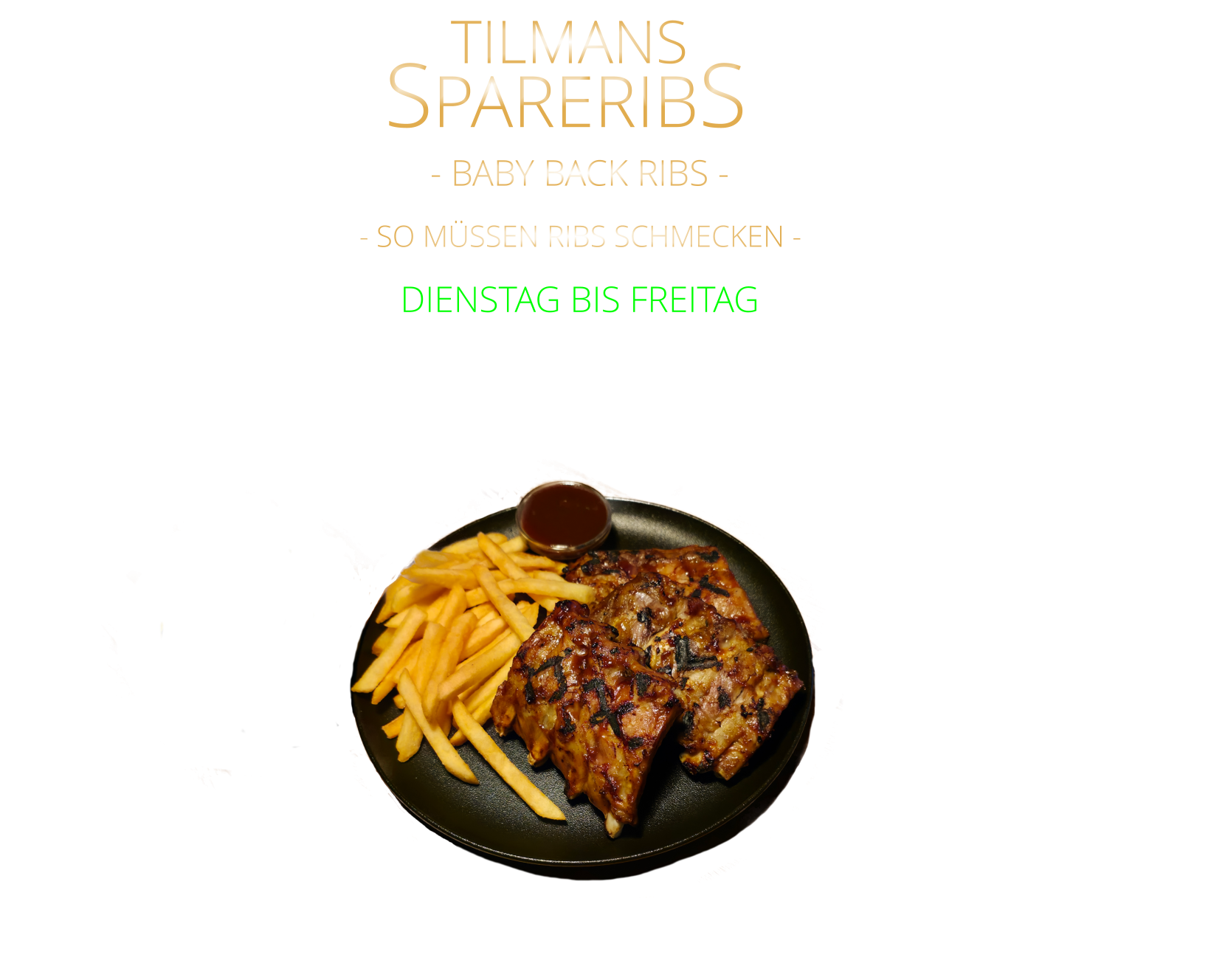 SPARERIBS             - BABY BACK RIBS -            mit Tilmans Barbecue sauce und cruchy steak fries  24,80     DIENSTAG BIS FREITAG            TILMANS            - SO MÜSSEN RIBS SCHMECKEN -
