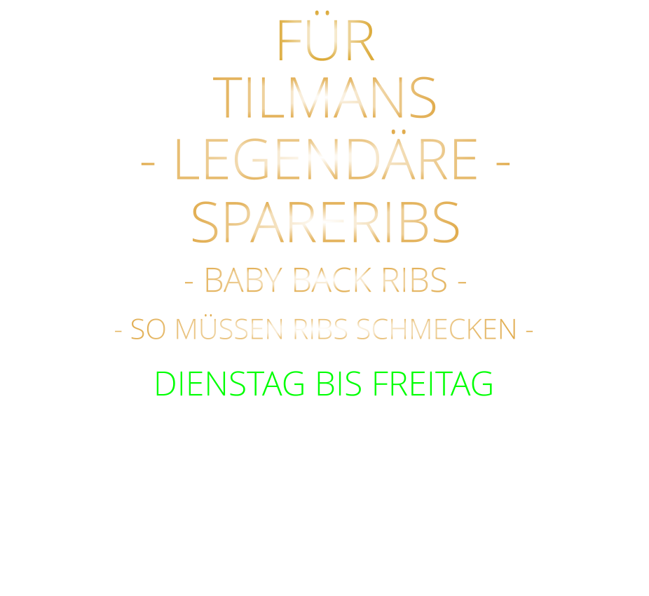 FÜR TILMANS            - BABY BACK RIBS -            mit Tilmans Barbecue sauce und cruchy steak fries  24,80     DIENSTAG BIS FREITAG            - SO MÜSSEN RIBS SCHMECKEN -              SPARERIBS            - LEGENDÄRE -
