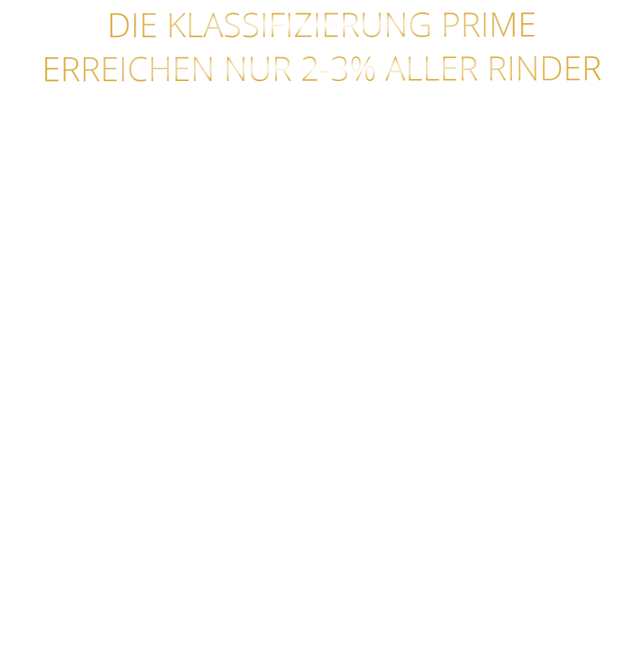 DIE KLASSIFIZIERUNG PRIME ERREICHEN NUR 2-3% ALLER RINDER   DIE STEAKS ZEICHNEN SICH DURCH EINE HOHE MARMORIERUNG AUS, WAS SIE BESONDERS ZART, SAFTIG UND GESCHMACKSINTENSIV MACHT.   DIE RINDER WERDEN ARTGERECHT  AUF RIESIGEN WEIDEN GEHALTEN UND FREI VON HORMONEN UND MEDIKAMENTEN AUFGEZOGEN