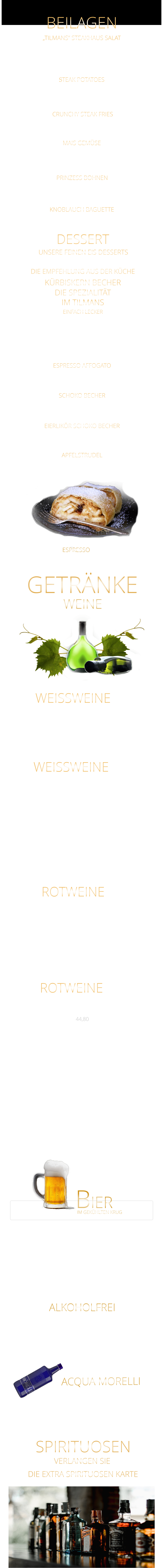 UNSERE FEINEN EIS DESSERTS KNOBLAUCH BAGUETTE ALKOHOLFREI „TILMANS“ STEAKHAUS SALAT Eisberg Salat, Karotten, Gurken, Cocktailtomaten und geröstete Sonnenblumenkerne 9,80 STEAK POTATOES BEILAGEN GOURMET PREMIUM MINERALWASSER ACQUA MORELLI WEINE CRUNCHY STEAK FRIES 5,80 WEISSWEINE  0,75 Ltr. APFELSTRUDEL Apfelstrudel mit Bourbon Vanilleeiscreme u. Sahne 9,60  EIERLIKÖR SCHOKO BECHER Bourbon-Vanilleeiscreme mit Eierlikör, Schokosauce u. Sahne 9,80  SCHOKO BECHER Bourbon-Vanilleeiscreme mit Schokosauce u. Sahne 8,80  ESPRESSO AFFOGATO  eine große Kugel Bourbon-Vanilleeiscreme mit Espresso 6,40  KÜRBISKERN BECHER DIE SPEZIALITÄT IM TILMANS EINFACH LECKER Bourbon-Vanilleeiscreme mit edlem steierischen Kürbis Kernöl, karamellisierten Kürbiskernen und kleine Sahnehaube mit 2 Kugeln    9,80        kleine Portion    6,80  DESSERT DIE EMPFEHLUNG AUS DER KÜCHE ESPRESSO  2,90 BIER IM GEKÜHLTEN KRUG           Coca Cola - Cola Zero                                      0,4 Ltr.                 4,90           Fanta - Spezi                                                     0,4 Ltr.                 4,90           Apfelschorle                                                     0,4 Ltr.                  4,90           Johannisbeernektar Schorle                           0,4 Ltr.                 4,90           Apfelsaft                                                            0,3 Ltr.                 4,90           Acqua Morelli spritzig                                    0,75 Ltr.                 6,90           Acqua Morelli Naturell                                   0,75 Ltr.                 6,90                 Würzburger Hofbräu Pils                                 0,5 Ltr.                 5,30         Mönchshof Natur  Radler                                0,5 Ltr.                 5,30         Julius Echter Hefe Weißbier  hell                    0,5 Ltr.                 5,30         Mönchshof Kellerbier                                      0,5 Ltr.                 5,30         Tegernseer Helles                                            0,5 Ltr.                 5,70         Augustiner Helles                                             0,5 Ltr.                 5,70         Erdinger Hefe - Weißbier Alkoholfrei              0,5 Ltr.                 5,70           VERLANGEN SIE               DIE EXTRA SPIRITUOSEN KARTE               SPIRITUOSEN               GETRÄNKE             ROTWEINE 0,75 Ltr. Argentinien - Finca Las Moras LOS INTOCABLES BLACK MALBEC  -  trocken 44,80 Spanien - El Viejo Castillo de Monlero TEMPRANILLO  -  halbtrocken 36,80 Argentinien CABERNET SAUVINGNON  -  trocken 44,80 Argentinien - Finca Las Moras Paz Malbec MALBEC  -   trocken 44,80 Argentinien - Finca Las Moras Barrel Select  MALBEC  -  trocken 41,80 Spanien TEMPRANILLO GARNACHA LA GRANJA 360°  -  trocken 7,90 Argentinien Finca Las Moras DADA No. 1 MALBEC BONARDA  -  halbtrocken 7,90 ROTWEINE 0,2 Ltr. Würzburger Stein SILVANER WG. REISS  QbA  ERSTE LAGE  -  trocken  42,80  Würzburger Pfaffenberg  - Franken Gold - GRAUER BURGUNDER WG. BÜRGERSPITAL  VDP. ERSTE LAGE  -  trocken  39,80 Würzburger Weißer Burgunder - Franken Silber - WEIßER BURGUNDER WG. BÜRGERSPITAL  VDP. ORTSWEIN  -  trocken  34,80 WEISSWEINE 0,2 Ltr. MÜLLER-THURGAU QbA  -  halbtrocken  - WG Reiss 7,40 Wirsching - der Franke SILVANER  QbA  -  trocken  - WG Wirsching 7,90 RIESLING QbA  -  trocken  - WG Reiss 34,80 extra knusprige Pommes 5,80 zerdrückte Ofenkartoffel mit Sauerrahm 5,80 MAIS GEMÜSE in Butter gebraten 6,40 feine grüne Bohnen in Mandelbutter gebraten 6,40 PRINZESS BOHNEN