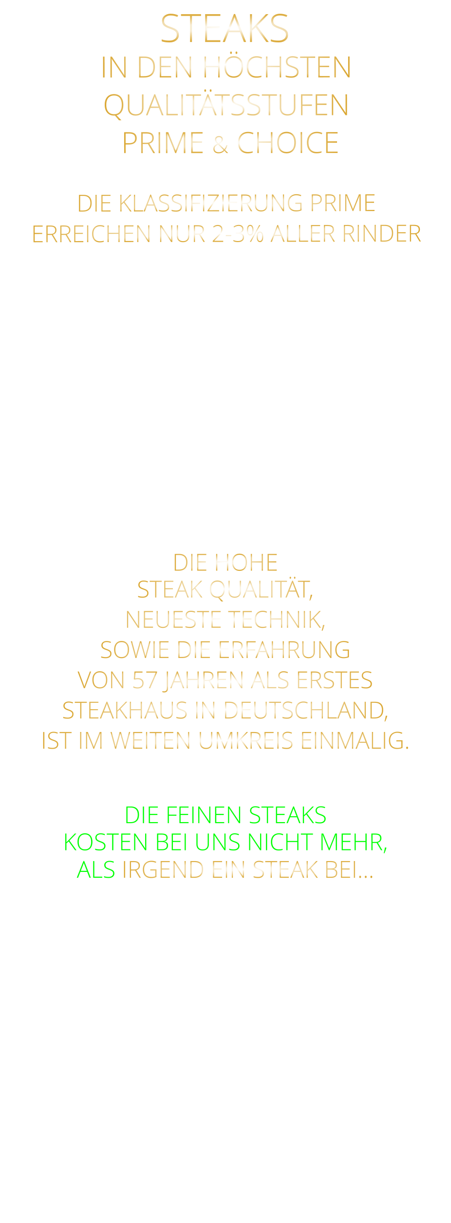 STEAKS                                 DIE KLASSIFIZIERUNG PRIME ERREICHEN NUR 2-3% ALLER RINDER   DIE STEAKS ZEICHNEN SICH DURCH EINE HOHE MARMORIERUNG AUS, WAS SIE BESONDERS ZART, SAFTIG UND GESCHMACKSINTENSIV MACHT.   DIE RINDER WERDEN ARTGERECHT  AUF RIESIGEN WEIDEN GEHALTEN UND FREI VON HORMONEN UND MEDIKAMENTEN AUFGEZOGEN IN DEN HÖCHSTEN QUALITÄTSSTUFEN  PRIME & CHOICE  DIE HOHE STEAK QUALITÄT, NEUESTE TECHNIK, SOWIE DIE ERFAHRUNG VON 57 JAHREN ALS ERSTES STEAKHAUS IN DEUTSCHLAND,  IST IM WEITEN UMKREIS EINMALIG.   DIE FEINEN STEAKS KOSTEN BEI UNS NICHT MEHR, ALS IRGEND EIN STEAK BEI…
