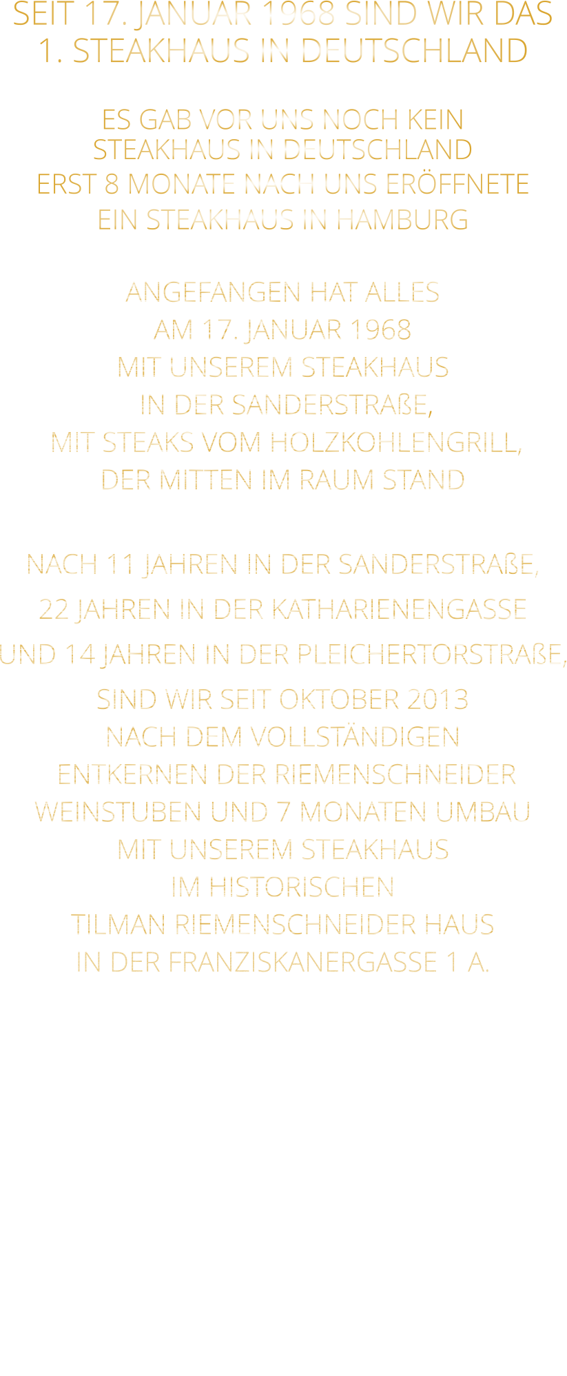 SEIT 17. JANUAR 1968 SIND WIR DAS 1. STEAKHAUS IN DEUTSCHLAND  ES GAB VOR UNS NOCH KEIN STEAKHAUS IN DEUTSCHLAND ERST 8 MONATE NACH UNS ERÖFFNETE EIN STEAKHAUS IN HAMBURG  ANGEFANGEN HAT ALLES AM 17. JANUAR 1968 MIT UNSEREM STEAKHAUS  IN DER SANDERSTRAßE,  MIT STEAKS VOM HOLZKOHLENGRILL, DER MITTEN IM RAUM STAND  NACH 11 JAHREN IN DER SANDERSTRAßE, 22 JAHREN IN DER KATHARIENENGASSE UND 14 JAHREN IN DER PLEICHERTORSTRAßE, SIND WIR SEIT OKTOBER 2013 NACH DEM VOLLSTÄNDIGEN  ENTKERNEN DER RIEMENSCHNEIDER WEINSTUBEN UND 7 MONATEN UMBAU MIT UNSEREM STEAKHAUS IM HISTORISCHEN TILMAN RIEMENSCHNEIDER HAUS IN DER FRANZISKANERGASSE 1 A.