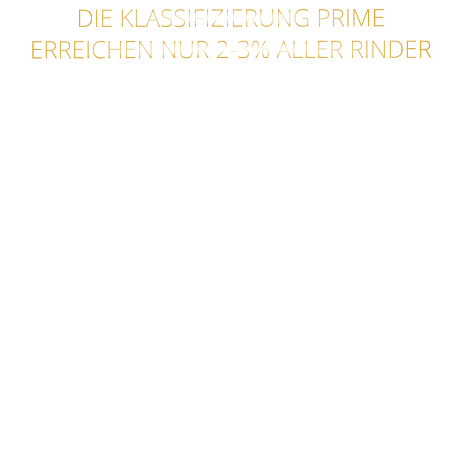 DIE KLASSIFIZIERUNG PRIME ERREICHEN NUR 2-3% ALLER RINDER   DIE STEAKS ZEICHNEN SICH DURCH EINE HOHE MARMORIERUNG AUS, WAS SIE BESONDERS ZART, SAFTIG UND GESCHMACKSINTENSIV MACHT.   DIE RINDER WERDEN ARTGERECHT  AUF RIESIGEN WEIDEN GEHALTEN UND FREI VON HORMONEN UND MEDIKAMENTEN AUFGEZOGEN