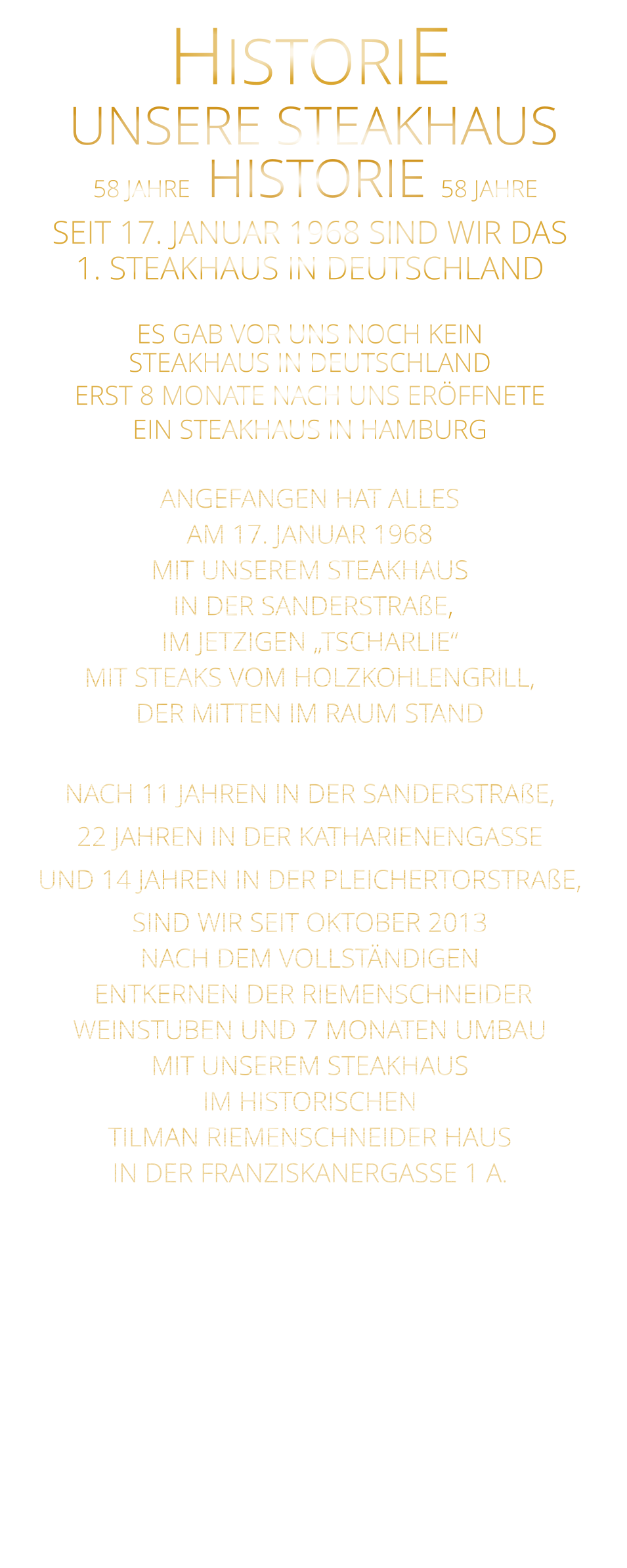 58 JAHRE   HISTORIE   58 JAHRE UNSERE STEAKHAUS  SEIT 17. JANUAR 1968 SIND WIR DAS 1. STEAKHAUS IN DEUTSCHLAND  ES GAB VOR UNS NOCH KEIN STEAKHAUS IN DEUTSCHLAND ERST 8 MONATE NACH UNS ERÖFFNETE EIN STEAKHAUS IN HAMBURG  ANGEFANGEN HAT ALLES AM 17. JANUAR 1968 MIT UNSEREM STEAKHAUS  IN DER SANDERSTRAßE, IM JETZIGEN „TSCHARLIE“ MIT STEAKS VOM HOLZKOHLENGRILL, DER MITTEN IM RAUM STAND  NACH 11 JAHREN IN DER SANDERSTRAßE, 22 JAHREN IN DER KATHARIENENGASSE UND 14 JAHREN IN DER PLEICHERTORSTRAßE, SIND WIR SEIT OKTOBER 2013 NACH DEM VOLLSTÄNDIGEN  ENTKERNEN DER RIEMENSCHNEIDER WEINSTUBEN UND 7 MONATEN UMBAU MIT UNSEREM STEAKHAUS IM HISTORISCHEN TILMAN RIEMENSCHNEIDER HAUS IN DER FRANZISKANERGASSE 1 A.               HISTORIE