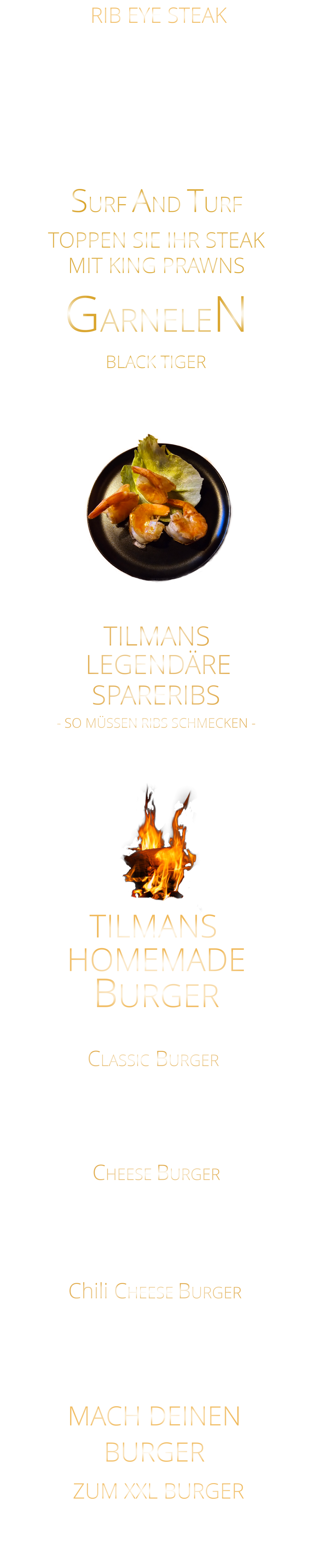 BLACK TIGER  - SO MÜSSEN RIBS SCHMECKEN -            4 GARNELEN   16,50    6 GARNELEN   24,00   CLASSIC BURGER            180 gr. Big Burger Patty Tomate - Eisberg - Tilmans Burgersauce  Cheddar-Cheese und Crunchy Fries 19,80 TILMANS MACH DEINEN BURGER ZUM XXL BURGER EXTRA 180 gr. Burger Patty  11,00 180 gr. Big Burger Patty Tomate - Eisberg - Tilmans Burgerauce  und Crunchy Fries  18,80 CHEESE BURGER            Chili CHEESE BURGER            180 gr.  Big Burger Patty Tomate - Eisberg - Tilmans Burgersauce Cheddar-Cheese  Jalapenos und Crunchy Fries 20,80  HOMEMADE BURGER  SURF AND TURF  TOPPEN SIE IHR STEAK MIT KING PRAWNS GARNELEN 300 gr. 49,90     500 gr. 71,90 AUSTRALIAN BLACK ANGUS GRAIN FED PRIME BEEF sehr schmackhaftes RIB EYE STEAK das Steak mit dem Fettauge starke Marmorierung und kräftige Röstaromen HÖCHSTES GESCHMACKSERLEBNIS mit Kräuterbutter und Tilmans Barbecue Steaksauce   RIB EYE STEAK mit Tilmans Barbecue sauce und cruchy steak fries  26,80    SPARERIBS            TILMANS            LEGENDÄRE