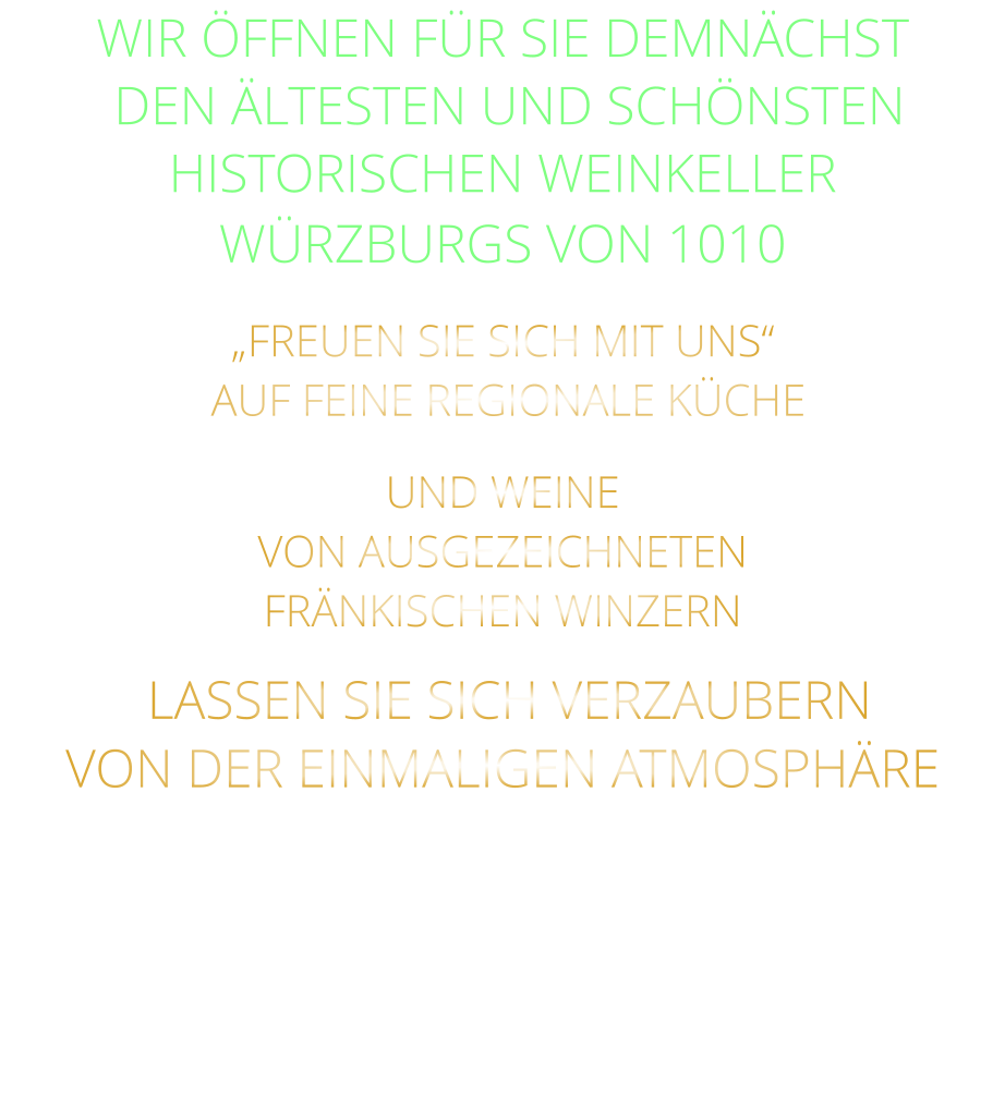 WIR ÖFFNEN FÜR SIE DEMNÄCHST    DEN ÄLTESTEN UND SCHÖNSTEN  HISTORISCHEN WEINKELLER  WÜRZBURGS VON 1010 „FREUEN SIE SICH MIT UNS“  AUF FEINE REGIONALE KÜCHE UND WEINE VON AUSGEZEICHNETEN FRÄNKISCHEN WINZERN  LASSEN SIE SICH VERZAUBERN VON DER EINMALIGEN ATMOSPHÄRE