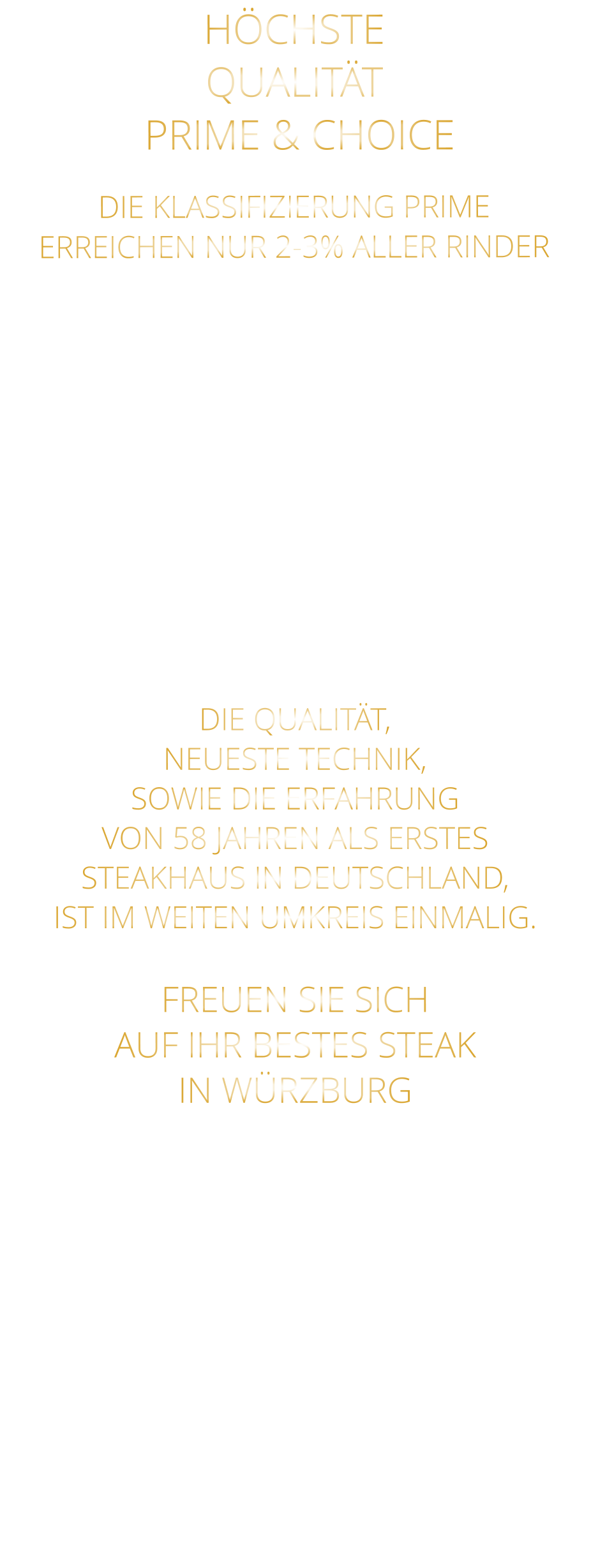 DIE KLASSIFIZIERUNG PRIME ERREICHEN NUR 2-3% ALLER RINDER   DIE STEAKS ZEICHNEN SICH DURCH EINE HOHE MARMORIERUNG AUS, WAS SIE BESONDERS ZART, SAFTIG UND GESCHMACKSINTENSIV MACHT.   DIE RINDER WERDEN ARTGERECHT  AUF RIESIGEN WEIDEN GEHALTEN UND FREI VON HORMONEN UND MEDIKAMENTEN AUFGEZOGEN HÖCHSTE QUALITÄT  PRIME & CHOICE  DIE QUALITÄT, NEUESTE TECHNIK, SOWIE DIE ERFAHRUNG VON 58 JAHREN ALS ERSTES STEAKHAUS IN DEUTSCHLAND,  IST IM WEITEN UMKREIS EINMALIG.  FREUEN SIE SICH AUF IHR BESTES STEAK IN WÜRZBURG