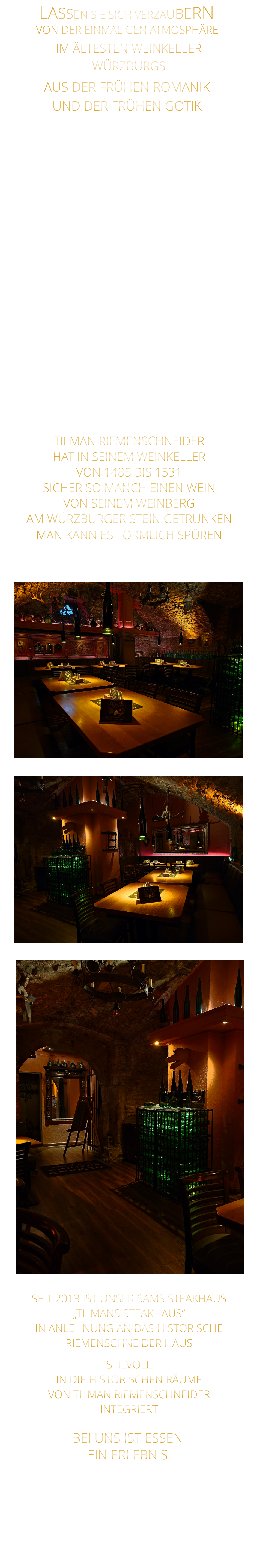 IM ÄLTESTEN WEINKELLER                  WÜRZBURGS                TILMAN RIEMENSCHNEIDER HAT IN SEINEM WEINKELLER VON 1485 BIS 1531 SICHER SO MANCH EINEN WEIN VON SEINEM WEINBERG AM WÜRZBURGER STEIN GETRUNKEN MAN KANN ES FÖRMLICH SPÜREN     BEI UNS IST ESSEN      EIN ERLEBNIS       AUS DER FRÜHEN ROMANIK UND DER FRÜHEN GOTIK     SEIT 2013 IST UNSER SAMS STEAKHAUS „TILMANS STEAKHAUS“ IN ANLEHNUNG AN DAS HISTORISCHE RIEMENSCHNEIDER HAUS STILVOLL IN DIE HISTORISCHEN RÄUME VON TILMAN RIEMENSCHNEIDER INTEGRIERT               MIT WEIN VON  VON AUSGEZEICHNETEN WINZERN                               LASSEN SIE SICH VERZAUBERN       VON DER EINMALIGEN ATMOSPHÄRE