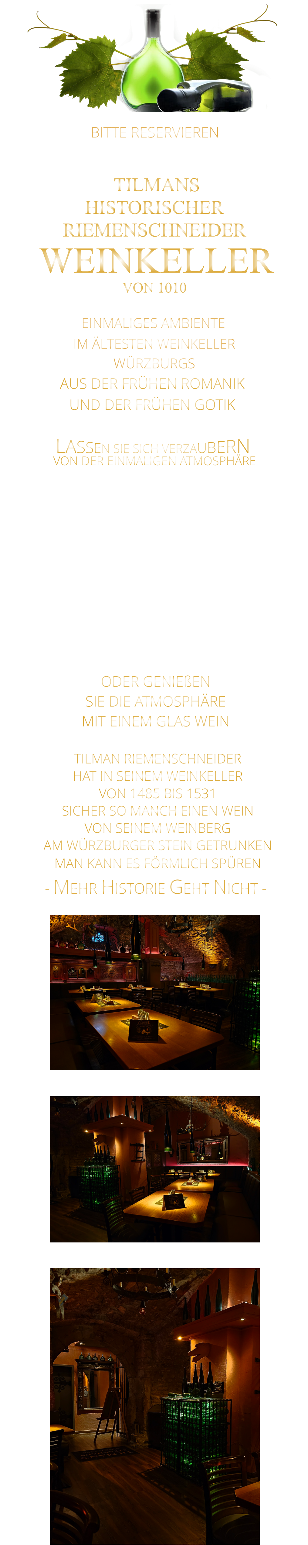 LASSEN SIE SICH VERZAUBERN      BITTE RESERVIEREN - UNTER WEINKELLER -                VON DER EINMALIGEN ATMOSPHÄRE       TILMANS HISTORISCHER RIEMENSCHNEIDER  WEINKELLER VON 1010               EINMALIGES AMBIENTE                IM ÄLTESTEN WEINKELLER                  WÜRZBURGS                   AUS DER FRÜHEN ROMANIK UND DER FRÜHEN GOTIK    - MEHR HISTORIE GEHT NICHT -              TILMAN RIEMENSCHNEIDER HAT IN SEINEM WEINKELLER VON 1485 BIS 1531 SICHER SO MANCH EINEN WEIN VON SEINEM WEINBERG AM WÜRZBURGER STEIN GETRUNKEN MAN KANN ES FÖRMLICH SPÜREN     MIT FEINEN STEAKS VOM STEIN UND VOM GRILL, UNSEREN LEGENDÄREN SPARERIBS, ROSTBRATWÜRSTEN VOM GRILL UND KLEINIGKEITEN ZUM WEIN.  ODER GENIEßEN SIE DIE ATMOSPHÄRE MIT EINEM GLAS WEIN