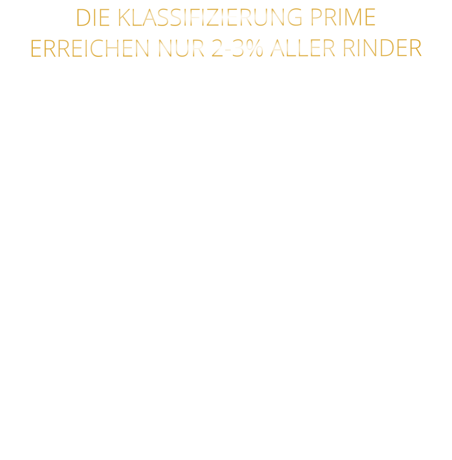 DIE KLASSIFIZIERUNG PRIME ERREICHEN NUR 2-3% ALLER RINDER   DIE STEAKS ZEICHNEN SICH DURCH EINE HOHE MARMORIERUNG AUS, WAS SIE BESONDERS ZART, SAFTIG UND GESCHMACKSINTENSIV MACHT.   DIE RINDER WERDEN ARTGERECHT  AUF RIESIGEN WEIDEN GEHALTEN UND FREI VON HORMONEN UND MEDIKAMENTEN AUFGEZOGEN