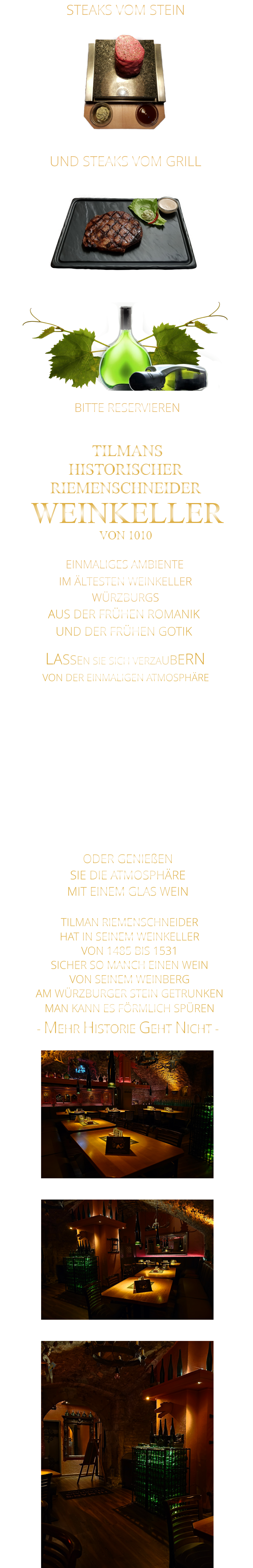 LASSEN SIE SICH VERZAUBERN        STEAKS VOM STEIN                UND STEAKS VOM GRILL               BITTE RESERVIEREN - UNTER WEINKELLER -                VON DER EINMALIGEN ATMOSPHÄRE       TILMANS HISTORISCHER RIEMENSCHNEIDER  WEINKELLER VON 1010               EINMALIGES AMBIENTE                IM ÄLTESTEN WEINKELLER                  WÜRZBURGS                   AUS DER FRÜHEN ROMANIK UND DER FRÜHEN GOTIK    - MEHR HISTORIE GEHT NICHT -              TILMAN RIEMENSCHNEIDER HAT IN SEINEM WEINKELLER VON 1485 BIS 1531 SICHER SO MANCH EINEN WEIN VON SEINEM WEINBERG AM WÜRZBURGER STEIN GETRUNKEN MAN KANN ES FÖRMLICH SPÜREN     MIT FEINEN STEAKS VOM STEIN UND VOM GRILL, UNSEREN LEGENDÄREN SPARERIBS, ROSTBRATWÜRSTEN VOM GRILL UND KLEINIGKEITEN ZUM WEIN.  ODER GENIEßEN SIE DIE ATMOSPHÄRE MIT EINEM GLAS WEIN