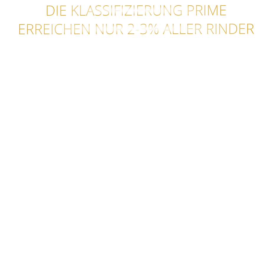 DIE KLASSIFIZIERUNG PRIME ERREICHEN NUR 2-3% ALLER RINDER   DIE STEAKS ZEICHNEN SICH DURCH EINE HOHE MARMORIERUNG AUS, WAS SIE BESONDERS ZART, SAFTIG UND GESCHMACKSINTENSIV MACHT.   DIE RINDER WERDEN ARTGERECHT  AUF RIESIGEN WEIDEN GEHALTEN UND FREI VON HORMONEN UND MEDIKAMENTEN AUFGEZOGEN