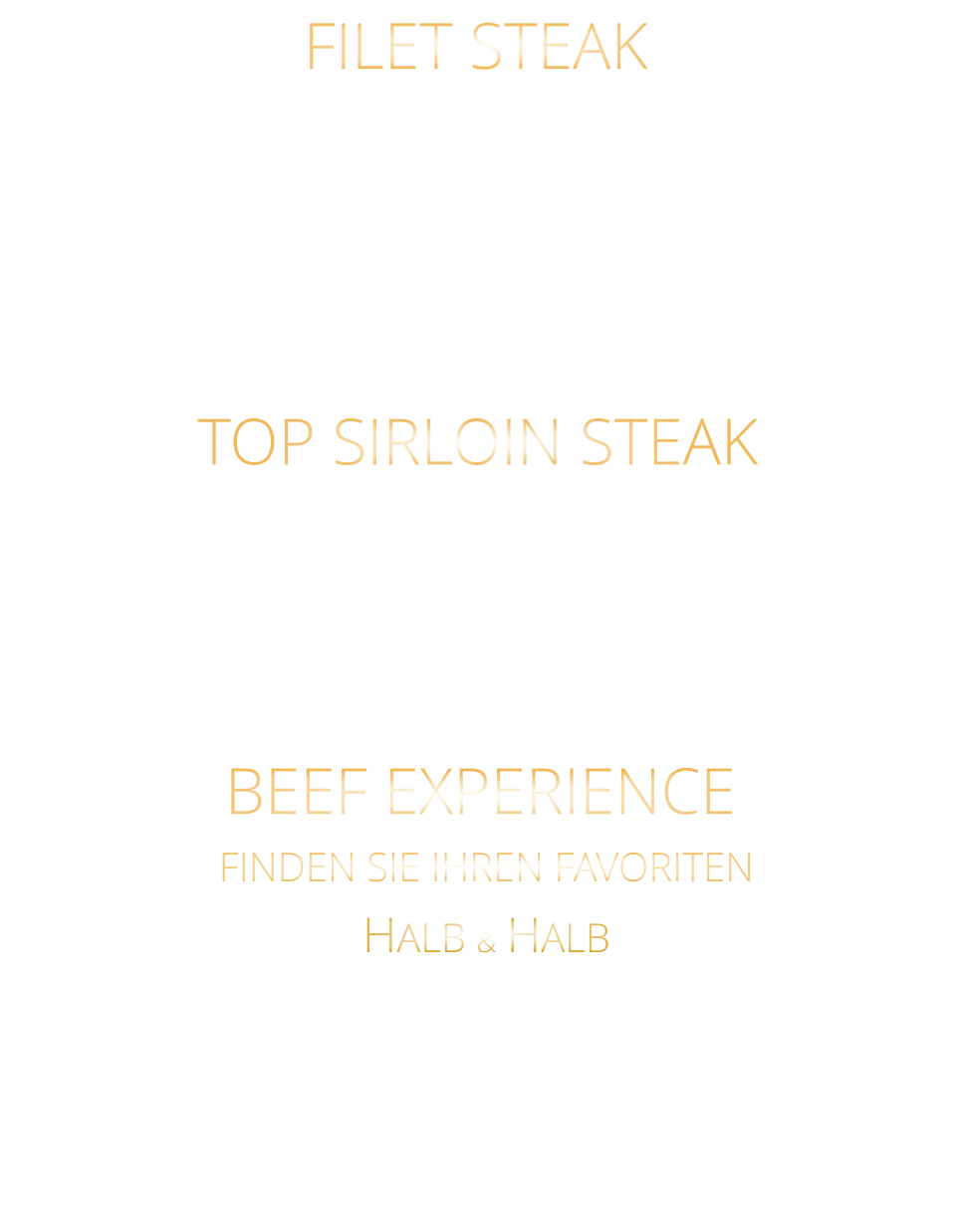 TOP SIRLOIN STEAK 220 gr. 36,80     300 gr. 49,80      500 gr. 71,80 US BLACK ANGUS NATURAL GRAIN FED PRIME BEEF SEHR SCHMACKHAFTES NEBRASKA PRIME BEEF mit Kräuterbutter und Barbecue Steaksauce 300 gr. 49,80     500 gr. 71,80 BEEF EXPERIENCE FINDEN SIE IHREN FAVORITEN HALB & HALB URUGUAY BLACK ANGUS FILET  STEAK & HALB US BLACK ANGUS TOP SIRLOIN STEAK mit Kräuterbutter und Barbecue Steaksauce FILET STEAK 220 gr. 36,80     300 gr. 49,80     500 gr. 71,80 URUGUAY BLACK ANGUS GRAIN FED PRIME BEEF VON EINER DER BESTEN FARMEN URUGUAYS BUTTER ZART UND EINMALIG IM GESCHMACK mit Kräuterbutter und Barbecue Steaksauce