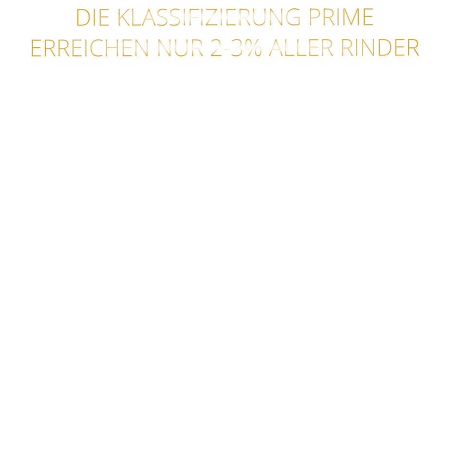 DIE KLASSIFIZIERUNG PRIME ERREICHEN NUR 2-3% ALLER RINDER   DIE STEAKS ZEICHNEN SICH DURCH EINE HOHE MARMORIERUNG AUS, WAS SIE BESONDERS ZART, SAFTIG UND GESCHMACKSINTENSIV MACHT.   DIE RINDER WERDEN ARTGERECHT AUF RIESIGEN WEIDEN GEHALTEN UND FREI VON HORMONEN UND MEDIKAMENTEN AUFGEZOGEN