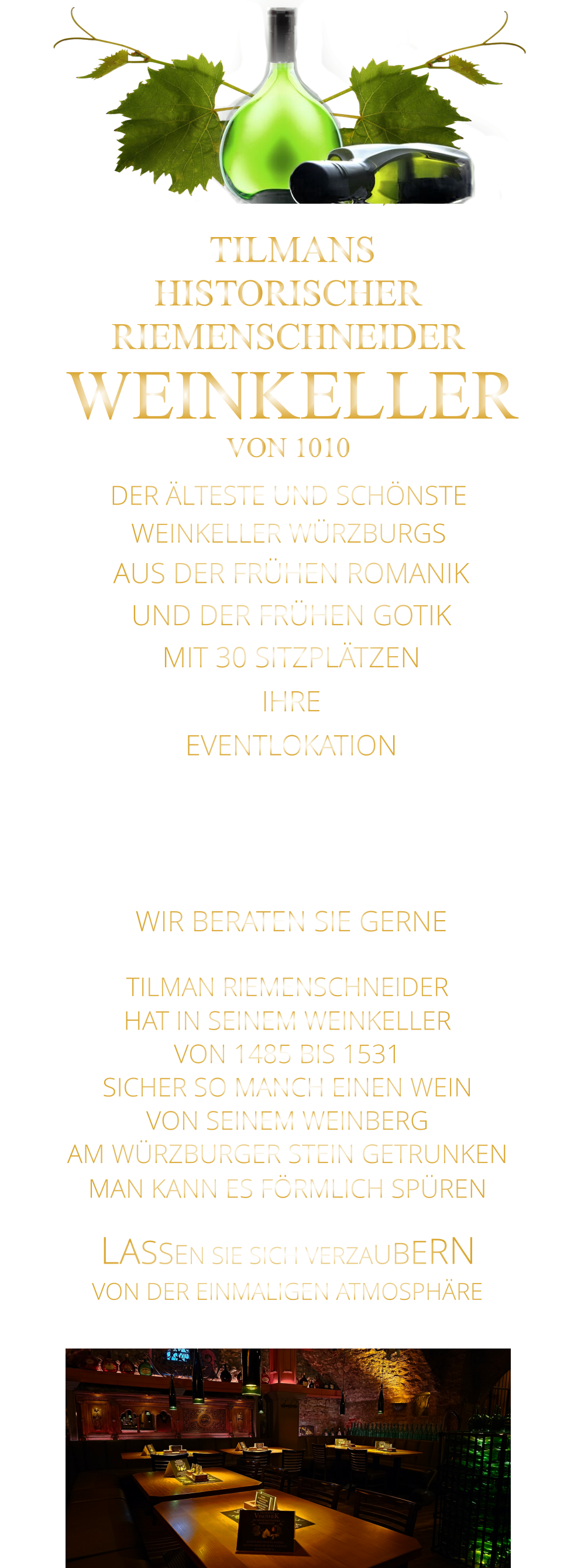 LASSEN SIE SICH VERZAUBERN        VON DER EINMALIGEN ATMOSPHÄRE      TILMAN RIEMENSCHNEIDER HAT IN SEINEM WEINKELLER VON 1485 BIS 1531 SICHER SO MANCH EINEN WEIN VON SEINEM WEINBERG AM WÜRZBURGER STEIN GETRUNKEN MAN KANN ES FÖRMLICH SPÜREN      TILMANS HISTORISCHER RIEMENSCHNEIDER  WEINKELLER VON 1010             DER ÄLTESTE UND SCHÖNSTE                  WEINKELLER WÜRZBURGS                   AUS DER FRÜHEN ROMANIK UND DER FRÜHEN GOTIK MIT 30 SITZPLÄTZEN IHRE EVENTLOKATION FÜR FIRMEN EVENTS, PRIVATE FEIERN UND FAMILIENFEIER. WIR BERATEN SIE GERNE