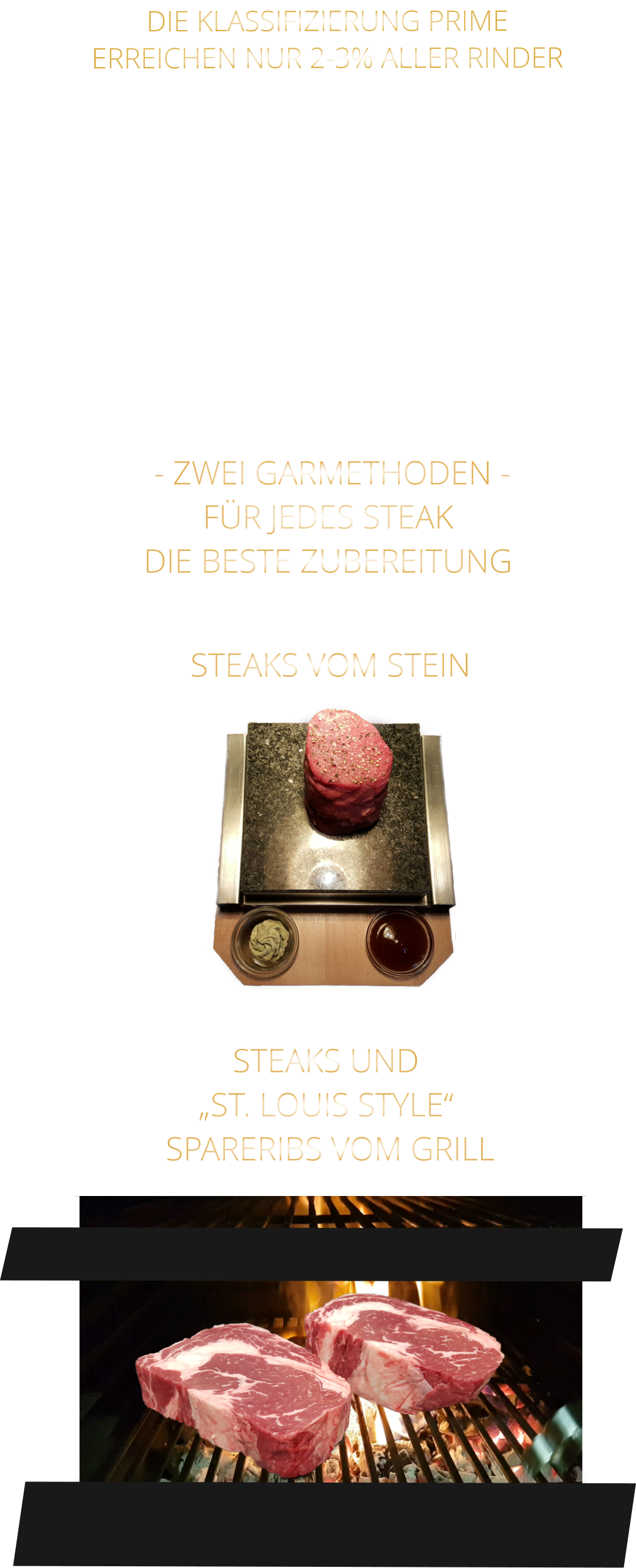 - ZWEI GARMETHODEN - FÜR JEDES STEAK DIE BESTE ZUBEREITUNG               DIE KLASSIFIZIERUNG PRIME ERREICHEN NUR 2-3% ALLER RINDER   DIE STEAKS ZEICHNEN SICH DURCH EINE HOHE MARMORIERUNG AUS, WAS SIE BESONDERS ZART, SAFTIG UND GESCHMACKSINTENSIV MACHT.   DIE RINDER WERDEN ARTGERECHT AUF RIESIGEN WEIDEN GEHALTEN UND FREI VON HORMONEN UND MEDIKAMENTEN AUFGEZOGEN STEAKS VOM STEIN                STEAKS UND „ST. LOUIS STYLE“  SPARERIBS VOM GRILL