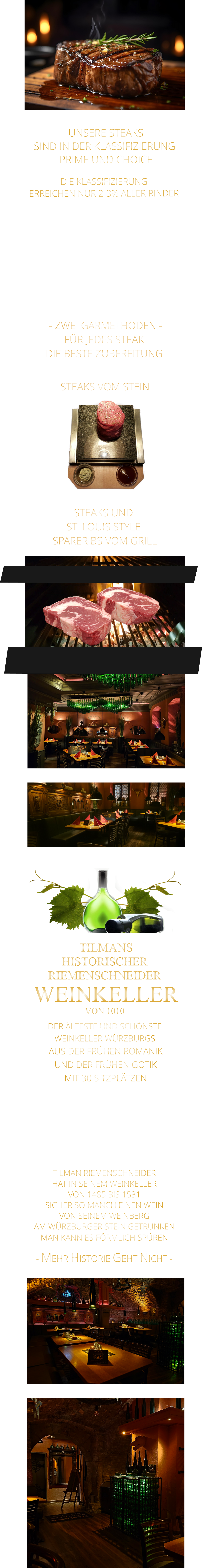 - MEHR HISTORIE GEHT NICHT -             TILMAN RIEMENSCHNEIDER HAT IN SEINEM WEINKELLER VON 1485 BIS 1531 SICHER SO MANCH EINEN WEIN VON SEINEM WEINBERG AM WÜRZBURGER STEIN GETRUNKEN MAN KANN ES FÖRMLICH SPÜREN      TILMANS HISTORISCHER RIEMENSCHNEIDER  WEINKELLER VON 1010             DER ÄLTESTE UND SCHÖNSTE                  WEINKELLER WÜRZBURGS                   AUS DER FRÜHEN ROMANIK UND DER FRÜHEN GOTIK MIT 30 SITZPLÄTZEN DIE EVENTLOCATION FÜR FIRMEN EVENTS UND PRIVATE FEIERN        UNSERE STEAKS SIND IN DER KLASSIFIZIERUNG  PRIME UND CHOICE  - ZWEI GARMETHODEN - FÜR JEDES STEAK DIE BESTE ZUBEREITUNG               DIE KLASSIFIZIERUNG ERREICHEN NUR 2-3% ALLER RINDER   DIE STEAKS ZEICHNEN SICH DURCH EINE HOHE MARMORIERUNG AUS, WAS SIE BESONDERS ZART, SAFTIG UND GESCHMACKSINTENSIV MACHT.   DIE RINDER WERDEN ARTGERECHT AUF RIESIGEN WEIDEN GEHALTEN UND FREI VON HORMONEN UND MEDIKAMENTEN AUFGEZOGEN STEAKS VOM STEIN                STEAKS UND ST. LOUIS STYLE  SPARERIBS VOM GRILL
