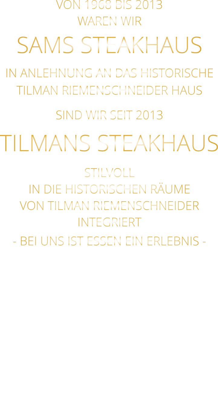 VON 1968 BIS 2013 WAREN WIR SAMS STEAKHAUS IN ANLEHNUNG AN DAS HISTORISCHE TILMAN RIEMENSCHNEIDER HAUS SIND WIR SEIT 2013 TILMANS STEAKHAUS STILVOLL IN DIE HISTORISCHEN RÄUME VON TILMAN RIEMENSCHNEIDER INTEGRIERT - BEI UNS IST ESSEN EIN ERLEBNIS -