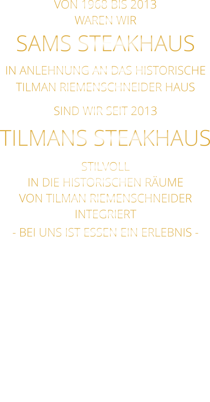 VON 1968 BIS 2013 WAREN WIR SAMS STEAKHAUS IN ANLEHNUNG AN DAS HISTORISCHE TILMAN RIEMENSCHNEIDER HAUS SIND WIR SEIT 2013 TILMANS STEAKHAUS STILVOLL IN DIE HISTORISCHEN RÄUME VON TILMAN RIEMENSCHNEIDER INTEGRIERT - BEI UNS IST ESSEN EIN ERLEBNIS -