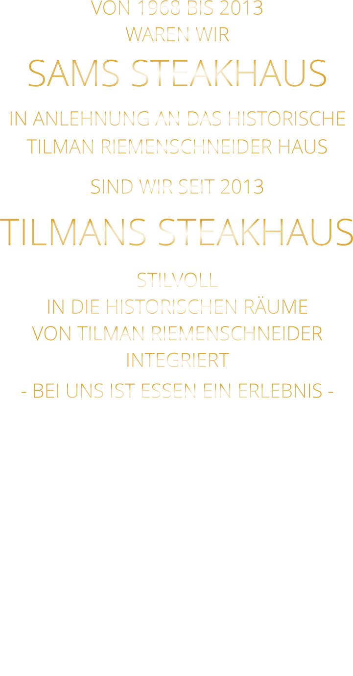 VON 1968 BIS 2013 WAREN WIR SAMS STEAKHAUS IN ANLEHNUNG AN DAS HISTORISCHE TILMAN RIEMENSCHNEIDER HAUS SIND WIR SEIT 2013 TILMANS STEAKHAUS STILVOLL IN DIE HISTORISCHEN RÄUME VON TILMAN RIEMENSCHNEIDER INTEGRIERT - BEI UNS IST ESSEN EIN ERLEBNIS -
