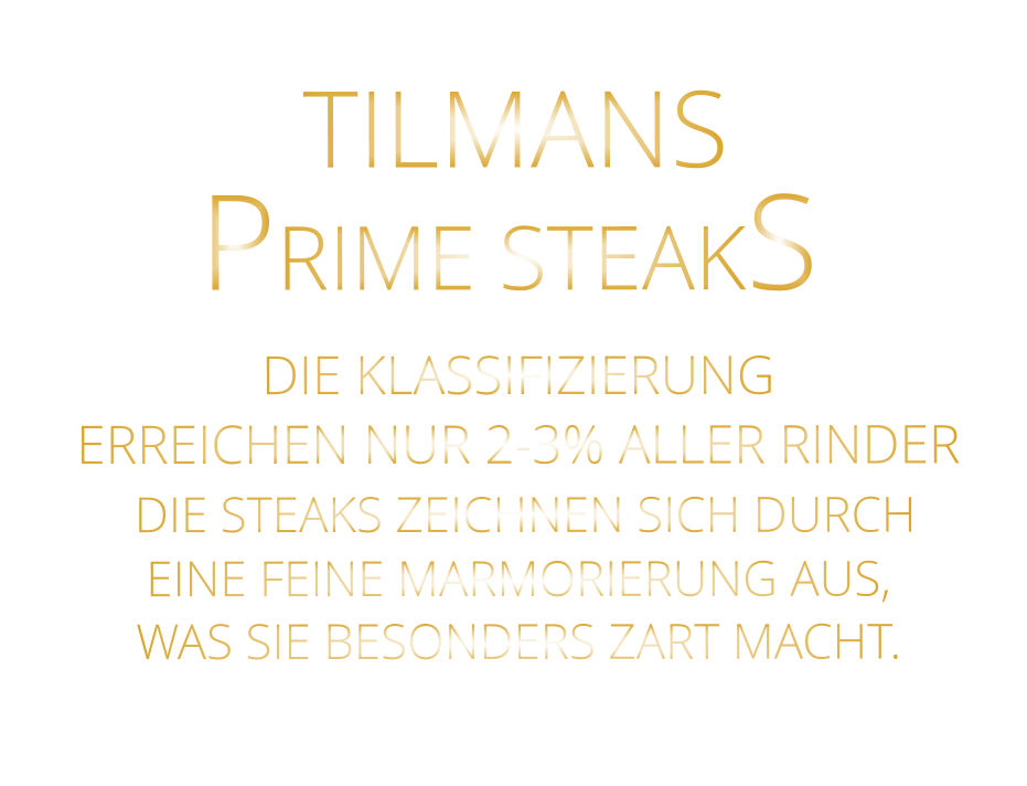 TILMANS PRIME STEAKS  DIE KLASSIFIZIERUNG ERREICHEN NUR 2-3% ALLER RINDER  DIE STEAKS ZEICHNEN SICH DURCH EINE FEINE MARMORIERUNG AUS, WAS SIE BESONDERS ZART MACHT.